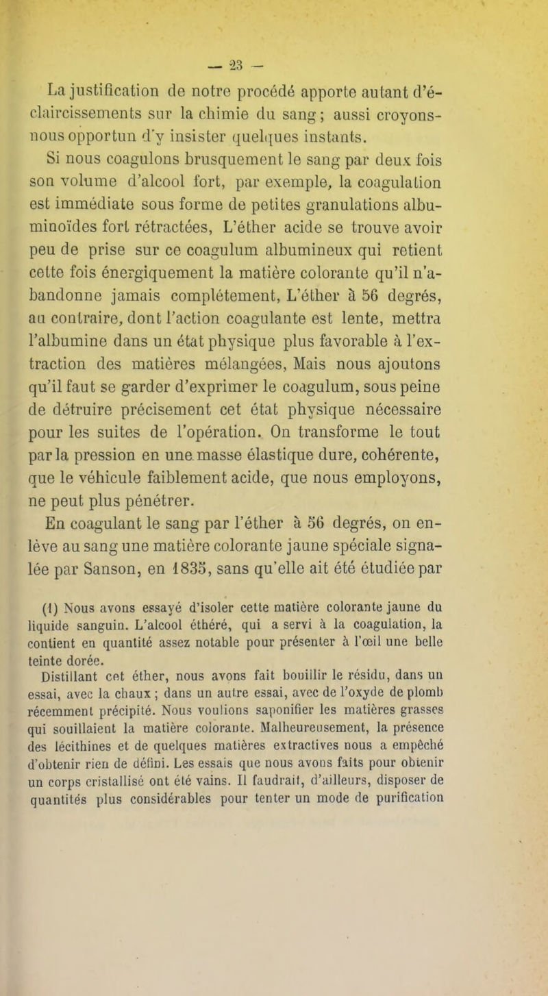La justification de notre procédé apporte autant d’é- claircissements sur la chimie du sang; aussi croyons- nous opportun d'y insister quelques instants. Si nous coagulons brusquement le sang par deux fois son volume d’alcool fort, par exemple, la coagulation est immédiate sous forme de petites granulations albu- minoïdes fort rétractées, L’éther acide se trouve avoir peu de prise sur ce coagulum albumineux qui retient cette fois énergiquement la matière colorante qu’il n’a- bandonne jamais complètement, L’éther à 5G degrés, au contraire, dont l’action coagulante est lente, mettra l’albumine dans un état physique plus favorable à l’ex- traction des matières mélangées, Mais nous ajoutons qu’il faut se garder d’exprimer le coagulum, sous peine de détruire précisément cet état physique nécessaire pour les suites de l’opération. On transforme le tout parla pression en une masse élastique dure, cohérente, que le véhicule faiblement acide, que nous employons, ne peut plus pénétrer. En coagulant le sang par l’éther à 56 degrés, on en- lève au sang une matière colorante jaune spéciale signa- lée par Sanson, en 1835, sans qu’elle ait été étudiée par (I) Nous avons essayé d’isoler cette matière colorante jaune du liquide sanguin. L’alcool éthéré, qui a servi à la coagulation, la contient en quantité assez notable pour présenter à l’œil une belle teinte dorée. Distillant cet éther, nous avons fait bouillir le résidu, dans un essai, avec la chaux ; dans un autre essai, avec de l’oxyde de plomb récemment précipité. Nous voulions saponifier les matières grasses qui souillaient la matière colorante. Malheureusement, la présence des lécithines et de quelques matières extractives nous a empêché d’obtenir rien de défini. Les essais que nous avons faits pour obtenir un corps cristallisé ont été vains. Il faudrait, d’ailleurs, disposer de quantités plus considérables pour tenter un mode de purification