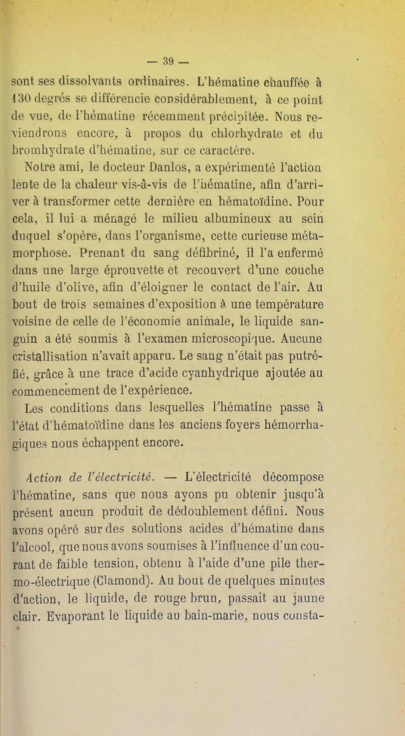 sont ses dissolvants ordinaires. L’hématine chauffée à 130 degrés se différencie considérablement, à ce point de vue, de l'hématine récemment précipitée. Nous re- viendrons encore, à propos du chlorhydrate et du hromhydrate d’hématine, sur ce caractère. Notre ami, le docteur Danlos, a expérimenté l'action lente de la chaleur vis-à-vis de l’iiématine, afin d’arri- ver à transformer cette dernière en hématoïdine. Pour cela, il lui a ménagé le milieu albumineux au sein duquel s’opère, dans l’organisme, cette curieuse méta- morphose. Prenant du sang défibriné, il l’a enfermé dans une large éprouvette et recouvert d’une couche d’huile d’olive, afin d’éloigner le contact de l’air. Au bout de trois semaines d’exposition à une température voisine de celle de l’économie animale, le liquide san- guin a été soumis à l’examen microscopique. Aucune cristallisation n’avait apparu. Le sang n’était pas putré- fié, grâce à une trace d’acide cyanhydrique ajoutée au commencement de l’expérience. Les conditions dans lesquelles l’hématine passe à l’état d’hématoïdine dans les anciens foyers hémorrha- giques nous échappent encore. Action de Vélectricité. — L’électricité décompose l’hématine, sans que nous ayons pu obtenir jusqu’à présent aucun produit de dédoublement défini. Nous avons opéré sur des solutions acides d’hématine dans l’alcool, que nous avons soumises à l’influence d’un cou- rant de faible tension, obtenu à l’aide d’une pile ther- mo-électrique (Clamond). Au bout de quelques minutes d’action, le liquide, de rouge brun, passait au jaune clair. Evaporant le liquide au bain-marie, nous consta-