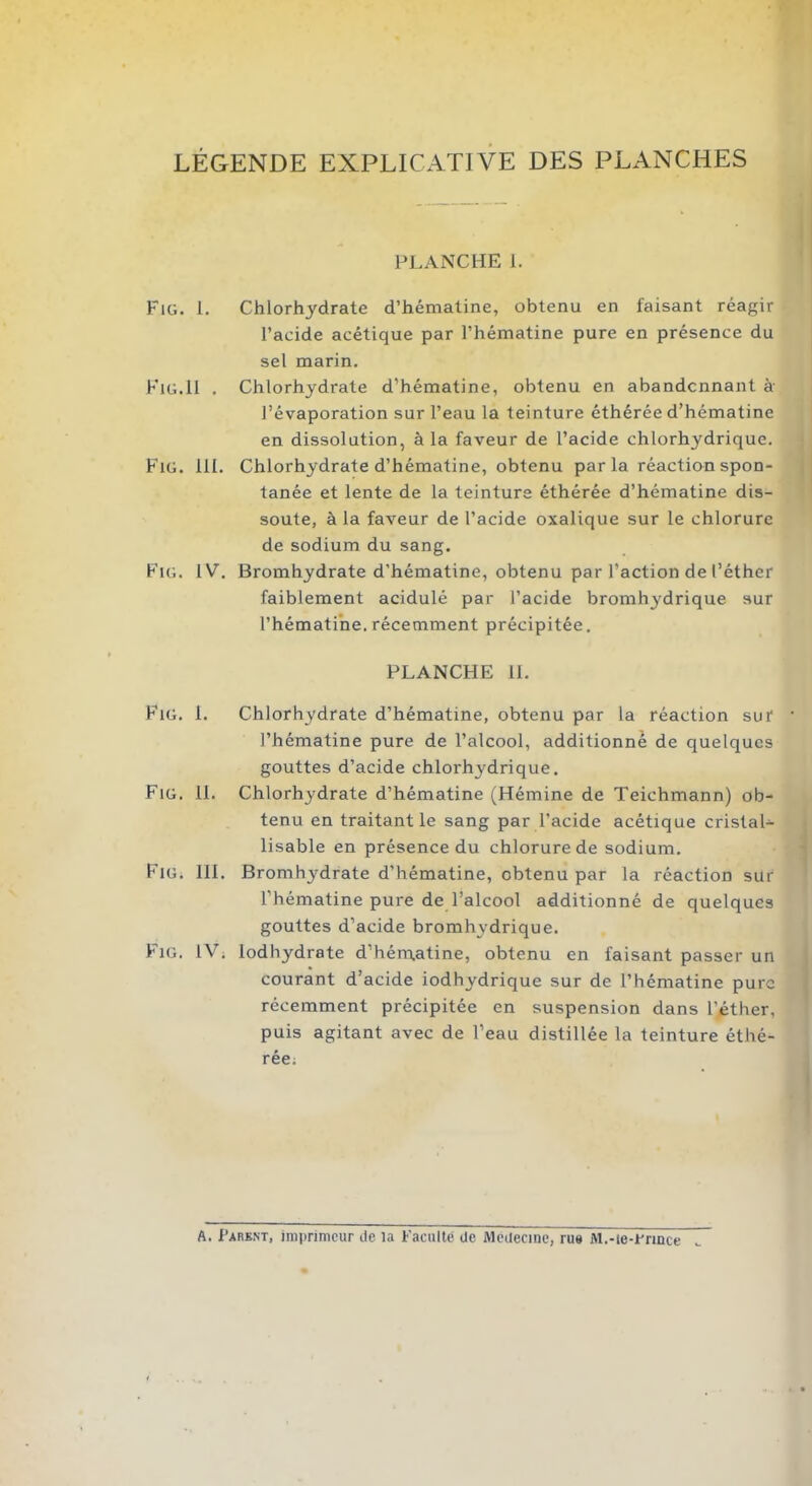 LÉGENDE EXPLICATIVE DES PLANCHES PLANCHE 1. Fig. 1. Chlorhydrate d’hématine, obtenu en faisant réagir l’acide acétique par l’hématine pure en présence du sel marin. Fig.11 . Chlorhydrate d’hématine, obtenu en abandonnant à l’évaporation sur l’eau la teinture éthérée d’hématine en dissolution, à la faveur de l’acide chlorhydrique. Fig. 111. Chlorhydrate d’hématine, obtenu parla réaction spon- tanée et lente de la teinture éthérée d’hématine dis- soute, à la faveur de l’acide oxalique sur le chlorure de sodium du sang. Fig. IV. Bromhydrate d'hématine, obtenu par l’action de l’éther faiblement acidulé par l’acide bromhydrique sur l’hématine. récemment précipitée. PLANCHE IL Fig. 1. Chlorhydrate d’hématine, obtenu par la réaction sur l’hématine pure de l’alcool, additionné de quelques gouttes d’acide chlorhydrique. Fig. 11. Chlorhydrate d’hématine (Hémine de Teichmann) ob- tenu en traitant le sang par l’acide acétique cristal- lisable en présence du chlorure de sodium. Fig. 111. Bromhj-drate d'hématine, obtenu par la réaction sur l’hématine pure de l’alcool additionné de quelques gouttes d’acide bromhydrique. Fig. IV. lodhydrate d’hématine, obtenu en faisant passer un courant d’acide iodhydrique sur de l’hématine pure récemment précipitée en suspension dans l’éther, puis agitant avec de l’eau distillée la teinture éthé- rée. A. Parent, imprimeur de la Faculté de Médecine, rue M.-ie-Frmce