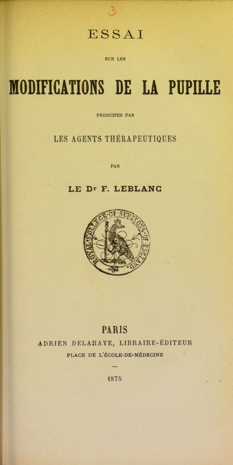 SUR LES MODIFICATIONS DE LA PUPILLE PRODUITES PAR • LES AGENTS THÉRAPEUTIQUES LE Dr F. LEBLANC PARIS ADRIEN DELAHAYE, LIBRAIRE-ÉDITEUR PLACE DE L’ÉCOLE-DE-MÉDECINE 1875