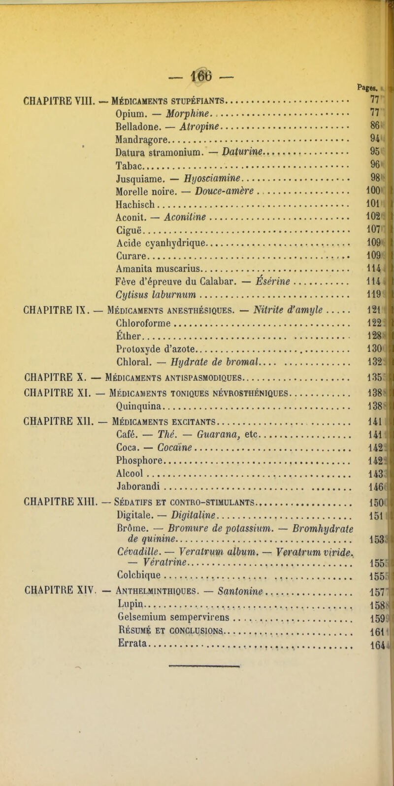 — 166 — Page*. CHAPITRE VIII. ~ Médicaments stupéfiants 77 ' Opium. — Morphine. 77 Belladone. — Atropine 86* Mandragore 94 • Datura stramonium. — Daturine 95 Tabac 96'- Jusquiame. — Hyosciamine 98 > Morelle noire. — Douce-amère 100 Hachisch 101'; kconil. — Aconitine 102: Ciguë 107' Acide cyanhydrique 109'f Curare 109 a Amanita muscarius 114 i Fève d’épreuve du Calabar. — Ésérine 114 4 Cytisus laburnum 1191 CHAPITRE IX. — Médicaments anesthésiques. — Nitrite dfamyle 1211 Chloroforme 1221 Éther 128 II Protoxyde d’azote 130 1 Chloral. — Hydrate de bromal 1321 CHAPITRE X. — Médicaments antispasmodiques 135^ CHAPITRE XI. — Médicaments toniques névrosthéniques 138' Quinquina 138' CHAPITRE XII. — Médicaments excitants 141 Café. — Thé. — Guarana, etc 141' Coca. — Cocaïne 142: Phosphore 142: Alcool 143; Jaborandi 146 CHAPITRE XIII. — Sédatifs et contro-stimulants 150 Digitale. — Digitaline 151' Brôme. — Bromure de potassium. — Bromhydrate de quinine 153;* Cévadille. — Veralrum album. — Veratrum viride. — Vératrine 155: Colchique 155; CHAPITRE XIV. — Anthelminthiques. — Santonine 157 Lupin 158J Gelsemium sempervirens 159.1 Résumé et CONCLUSIONS 161 ij Errata 164^1