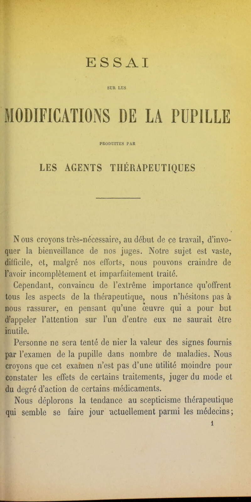 w. ESSAI SUR LES MODIFICATIONS DE LA PUPILLE PRODUITES PAR LES AGENTS THÉRAPEUTIQUES N ous croyons très-nécessaire, au début de ce travail, d’invo- quer la bienveillance de nos juges. Notre sujet est vaste, dilficile, et, malgré nos efforts, nous pouvons craindre de l’avoir incomplètement et imparfaitement traité. Cependant, convaincu de l’extrême importance qu’offrent tous les aspects de la thérapeutique, nous n’hésitons pas à nous rassurer, en pensant qu’une œuvre qui a pour but d’appeler l’attention sur l’un d’entre eux ne saurait être inutile. Personne ne sera tenté de nier la valeur des signes fournis par l’examen de la pupille dans nombre de maladies. Nous croyons que cet exafnen n’est pas d’une utilité moindre pour constater les effets de certains traitements, juger du mode et du degré d’action de certains médicaments. Nous déplorons la tendance au scepticisme thérapeutique qui semble se faire jour actuellement parmi les médecins;