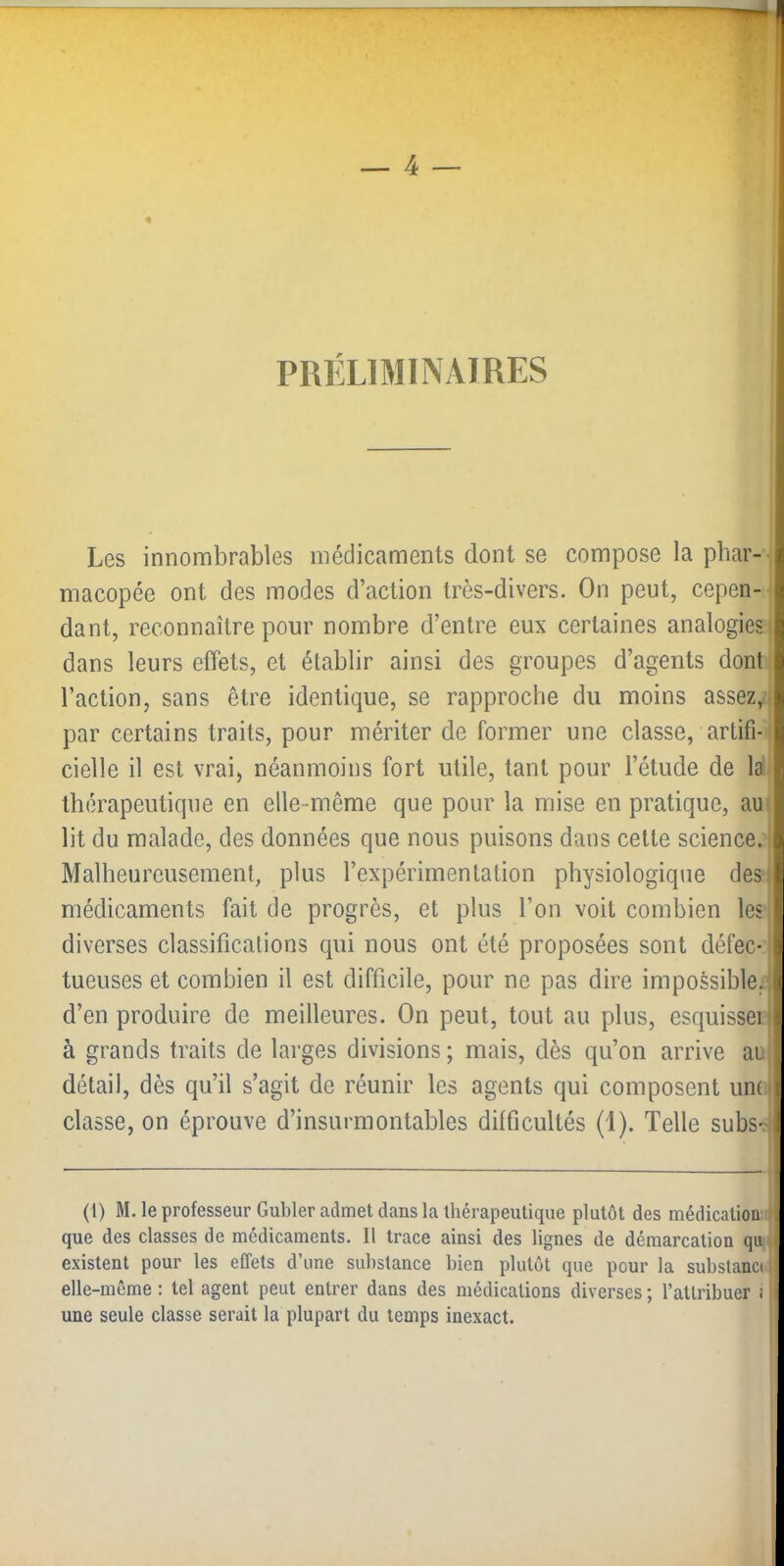 PRÉLIMINAIRES Les innombrables médicaments dont se compose la phar-- macopée ont des modes d’action très-divers. On peut, cepen- ■ dant, reconnaître pour nombre d’entre eux certaines analogies : dans leurs effets, et établir ainsi des groupes d’agents dont l’action, sans être identique, se rapproche du moins assez, par certains traits, pour mériter de former une classe, artifi- cielle il est vrai) néanmoins fort utile, tant pour l’étude de la thérapeutique en elle-même que pour la mise en pratique, au lit du malade, des données que nous puisons dans cette science. Malheureusement, plus l’expérimentation physiologique des. médicaments fait de progrès, et plus l’on voit combien les diverses classifications qui nous ont été proposées sont défec- tueuses et combien il est difficile, pour ne pas dire impossible, d’en produire de meilleures. On peut, tout au plus, esquissen à grands traits de larges divisions ; mais, dès qu’on arrive au détail, dès qu’il s’agit de réunir les agents qui composent un(i classe, on éprouve d’insurmontables difficultés (1). Telle subs- (1) M. le professeur Gubler admet dans la thérapeutique plutôt des médication: que des classes de médicaments. Il trace ainsi des lignes de démarcation qu existent pour les effets d’une substance bien plutôt que pour la subslancr, elle-même : tel agent peut entrer dans des médications diverses ; l’attribuer i une seule classe serait la plupart du temps inexact.