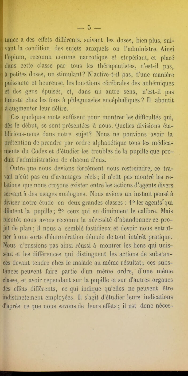 I tance a des effets différents, suivant les doses, bien plus, sui- I vaut la condition des sujets auxquels on l’administre. Ainsi l’opium, reconnu comme narcotique et stupéfiant, et placé dans cette classe par tous les thérapeutistes, n’est-il pas, Ià petites doses, un stimulant? N’active-t-il pas, d’une manière puissante et heureuse, les fonctions cérébrales des anhémiques et des gens épuisés, et, dans un autre sens, n’est-il pas funeste chez les fous à phlegmasies encéphaliques ? Il aboutit à augmenter leur délire. ! Ces quelques mots suffisent pour montrer les difficultés qui, j dès le début, se sont présentées à nous. Quelles divisions éta- blirions-nous dans notre sujet? Nous ne pouvions avoir la ' prétention de prendre par ordre alphabétique tous les médica- ( ments du Codex et d’étudier les troubles de la pupille que pro- ( duit l’administration de chacun d’eux. Outre que nous devions forcément nous restreindre, ce tra- 1 \ail n’eût pas eu d’avantages réels; il n’eût pas montré les re- I lations que nous croyons exister entre les actions d’agents divers ■ servant à des usages analogues. Nous avions un instant pensé à r diviser notre étude en deux grandes classes ; 1° les agents*qui ' dilatent la pupille; 2® ceux qui en diminuent le calibre. Mais bientôt nous avons reconnu la nécessité d’abandonner ce pro- jet de plan ; il nous a semblé fastidieux et devoir nous entraî- ner aune sorte d’énumération dénuée de tout intérêt pratique. Nous n’eussions pas ainsi réussi à montrer les liens qui unis- sent et les différences qui distinguent les actions de substan- ces devant tendre chez le malade au même résultat; ces subs- tances peuvent faire partie d’un même ordre, d’une même classe, et avoir cependant sur la pupille et sur d’autres organes des effets différents, ce qui indique qu’elles ne peuvent être indistinctement employées. Il s’agit d’étudier leurs indications d’après ce que nous savons de leurs effets ; il est donc néces-
