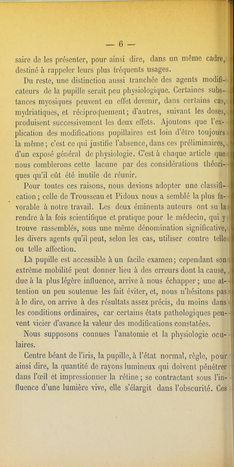 saire de les présenter, pour ainsi dire, dans un même cadre, destiné à rappeler leurs plus fréquents usages. Du reste, une distinction aussi tranchée des agents modifi- cateurs de la pupille serait peu physiologique. Certaines subs- tances myosiques peuvent en effet devenir, dans certains cas, mydriatiques, et réciprocfuement ; d’autres, suivant les doses, produisent successivement les deux effets. Ajoutons que l’ex- plication des modifications pupillaires est loin d’être toujours la même; c’est ce qui justifie l’absence, dans ces préliminaires, d’un exposé général de physiologie. C’est à chaque article que nous comblerons cette lacune par des considérations théori- ques qu’il eût été inutile de réunir. Pour toutes ces raisons, nous devions adopter une classifi- cation ; celle de Trousseau et Pidoux nous a semblé la plus fa- vorable à notre travail. Les deux éminents auteurs ont su la rendre à la fois scientifique et pratique pour le médecin, qui y trouve rassemblés, sous une même dénomination significative, les divers agents qu’il peut, selon les cas, utiliser contre telle ou telle affection. La pupille est accessible à un facile examen; cependant son extrême mobilité peut donner lieu à des erreurs dont la cause,, due à la plus légère influence, arrive à nous échapper ; une at- tention un peu soutenue les fait éviter, et, nous n’hésitons pas: à le dire, on arrive à des résultats assez précis, du moins dans ■ les conditions ordinaires, car certains états pathologiques peu- vent vicier d’avance la valeur des modifications constatées. Nous supposons connues l’anatomie et la physiologie ocu- laires. Centre béant de l’iris, la pupille, à l’état normal, règle, pour ainsi dire, la quantité de rayons lumineux qui doivent pénétrer dans l’œil et impressionner la rétine ; se contractant sous l’in- fluence d’une lumière vivo, elle s’élargit dans l’obscurité. Ces