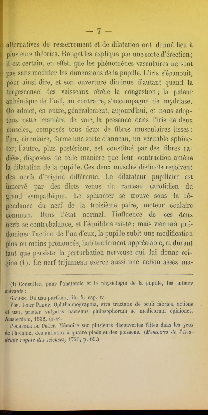 alternatives de resserrement et de dilatation ont donné lieu à plusieurs théories. Rouget les explique par une sorte d’érection; il est certain, en effet, que les phénomènes vasculaires ne sont I pas sans modifier les dimensions de la pupille. L’iris s’épanouit, ; pour ainsi dire, et son ouverture diminue d’autant quand la , turgescence des vaisseaux révèle la congestion; la pâleur ! anhémique de l’œil, au contraire, s’accompagne de mydriase. I On admet, en outre, généralement, aujourd’hui, et nous adop- f tons cette manière de voir, la présence dans l’iris de deux I muscles,, composés tous deux de fibres musculaires lisses : , l’un, circulaire, forme une sorte d’anneau, un véritable sphinc- I ter; l’autre, plus postérieur, est constitué par des fibres ra- i diées, disposées de telle manière que leur contraction amène , la dilatation de la pupille. Ces deux muscles distincts reçoivent 1 des nerfs d’origine différente. Le dilatateur pupillaire est I innervé par des filets venus du rameau carotidien du I grand sympathique. Le sphincter se trouve sous la dé- I pendance du nerf de la troisième paire, moteur oculaire 1 commun. Dans l’état normal, l’influence de ces deux I nerfs se contrebalance, et l’équilibre existe ; mais vienne à pré- dominer l’action de l’un d’eux, la pupille subit une modification plus ou moins prononcée, habituellement appréciable, et durant tant que persiste la perturbation nerveuse qui lui donne ori- gine (1). Le nerf trijumeau exerce aussi une action assez ma- (1) Consulter, pour l’anatomie et la physiologie de la pupille, les auteurs suivants : Galien. De usupartium, lib. X, cap. iv. Vop. Fort Plekp. Ophthalmographia, sive tractatio de oculi fabrica, actione et usu, præter vulgatas hactenus philosophoruin ac medicoruin opiniones. Amsterdam, 1632, in-4o. PoüRFOUR DU Petit. Mémoire sur plusieurs découvertes faites dans les yeux de l’homme, des animaux à quatre pieds et des poissons. {Mémoires de VAca- démie royale des sciences, 1726, p. 69.)
