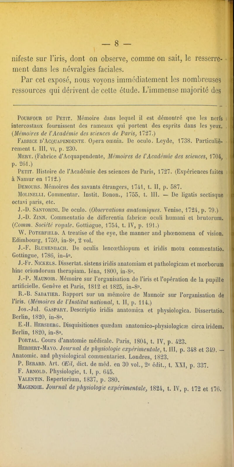 nifeste sur l’iris, dont on observe, comme on sait, le resserre- ^ ment dans les névralgies faciales. Par cet exposé, nous voyons immédiatement les nombreuses e ressources qui déi ivent de celte étude. L’immense majorité des i PouRFOUR DU Petit. Mémoire dans lequel il est démoniré que les nerfs i intercostaux fournissent des rameaux qui portent des esprits dans les yeux. {Mémoires de l’Académie des sciences de Paris, 1727.) Fabrice d’Acquapendente. Opéra omnia. De oculo. Leyde, 1738. Particuliè- 'û rement t. 111, vi, p. 230. Mery. (Fabrice d’Acquapendente, Mémoires de l’Académie des sciences, 1704, lü p. 2Ü1.) Petit. Histoire de l’Académie des sciences de Paris, 1727. (Expériences faites | à Namur en 1712.) Demours. Mémoires des savants étrangers, 1741, t. 11, p. 587. ï Molinelli. Commenlar. Instit. Bonon., 1755, t. 111. — De ligatis sectisque | octavi paris, etc. J J.-D. Santorini. De oculo. {Observations anatomiques. Venise, 1724, p. 79.) \ J.-D. Zh\N. Commentatio de differentia fabricæ oculi humani et brutorum. {Comm. Société royale. Gottiogue, 1754, t. IV, p. 191.) \V. PoTERFiELD. A treatise of the eye, lhe manner and phœnomena of vision. ^ Edimbourg, 1759, in-8<>, 2 vol. S J.-F. Blumenbach. De oculis lencœthiopum et iridis motu commentatio. | Gotlingue, 1786, in-4<>. J.-Fr. Nickels. Dissertât, sistens iridis anatomiam et pathologicam et morborum ^ bine oriundorum therapiam. léna, 1800, in-8<>. : .I.-P. Maunoir. Mémoire sur l’organisation de l’iris et l’opération de la pupille 1 artificielle. Genève et Paris, 1812 et 1825, in-8°. R.-B. Sabatier. Rapport sur un mémoire de Maunoir sur l’organisation de I l’iris. {Mémoires de l’Institut national, t. II, p. 114.) Jos.-Jul. Gaspary. Descriptio iridis anatomica et physiologica. Dissertatio. { Berlin, 1820, in-8°. E. -II. Hersberg. Disquisitiones quædam anatomico-physiologicce circairidem. i Berlin, 1820, in-8<>. PoRTAL. Cours d’anatomie médicale. Paris, 1804, t. IV, p. 423. Herbert-Mayo. Journal de physiologie expérimentale, 1.111, p. 348 et 349. — Anatomie, and physiological commenlaries. Londres, 1823. P. Berard. Art. OEil, dict. de méd. en 30 vol., 2e édit., t. XXI, p. 337, F. Arnold. Physiologie, t. 1, p. 645. Valentin. Reperlorium, 1837, p. 380. Magendie. Journal de physiologie expérimentale, 1824, t. IV, p. 172 et 176.