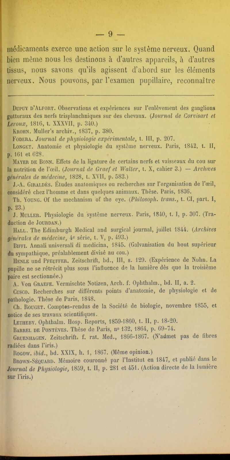 Il médicaments exerce une action sur le système nerveux. Quand I bien même nous les destinons à d’autres appareils, à d’autres i tissus, nous savons qu’ils agissent d’abord sur les éléments I nerveux. Nous pouvons, par l’examen pupillaire, reconnaître [ Dupüy d’Alfort. Observations et expériences sur l’enlèvement des ganglions gutturaux des nerfs trisplanchniques sur des chevaux, {Journal de Corvisart et !i Leroux, 1816, t, XXXVII, p. 340.) ji Krohn. Muller’s archiv,, 1837, p. 380. [ Fodera. Journal de physiologie expérimentale, t. lll, p. 207. ’ Longet. Anatomie et physiologie du système nerveux. Paris, 1842, t. II, p. 161 et 628. 1 Mayer de Bonn. Effets de la ligature de certains nerfs et vaisseaux du cou sur la nutrition de l’œil. {Journal de Graef et Walter, t. X, cahier 3.) — Archives I générales de médecine, 1828, t. XVII, p. 583.) ' J.-A. Giraldès. Études anatomiques ou recherches sur l’organisation de l’œil, >: considéré chez l’homme et dans quelques animaux. Thèse. Paris, 1836. i Th. Young. Of the mechanism of the eye. {Philosoph. trans., t. CI, part. I, I p. 23.) J. Muller. Physiologie du système nerveux. Paris, 1840, t. I, p. 307, (Tra- 1 duciion de Jourdan.) Hall. The Edimhurgh Medical and surgical journal, juillet 1844. {Archives 1 générales de médecine, 4c série, t. V, p. 493.) BiFFi. Annali universali di medicina, 1845, (Galvanisation du bout supérieur du sympathique, préalablement divisé au cou.) llENLE und Pfeuffer, Zeitschrift, bd., 111, s. 129. (Expérience de Nuhn. La i pupille ne se rétrécit plus sous l’influence de la lumière dès que la troisième paire est sectionnée.) A. Von Graefe. Vermischte Xotizen, Arch. f: Ophthalm., hd. II, a. 2. Cusco. Recherches sur différents points d’anatomie, de physiologie et de pathologie. Thèse de Paris, 1848. Ch. Rouget. Comptes-rendus de la Société de biologie, novembre 1855, et notice de ses travaux scientifujues. Letheby. Ophthalm. Ilosp. Reports, 1859-1860, t. Il, p. 18-20. Barrel de Pontèves. Thèse de Paris, n» 132, 1864, p, 69-74. Gruenhagen. Zeitschrifti f. rat. Med., 1866-1867. (N’admet pas de fibres radiées dans l’iris.) Rogow. ihid., hd. XXIX, h. 1, 1867. (Même opinion.) Brown-Séquard. Mémoire couronné par l’Institut en 1847, et publie dans le Journal de Physiologie, 1859, t. II, p. 281 et 451. (Action directe de la lumière sur l'iris.)