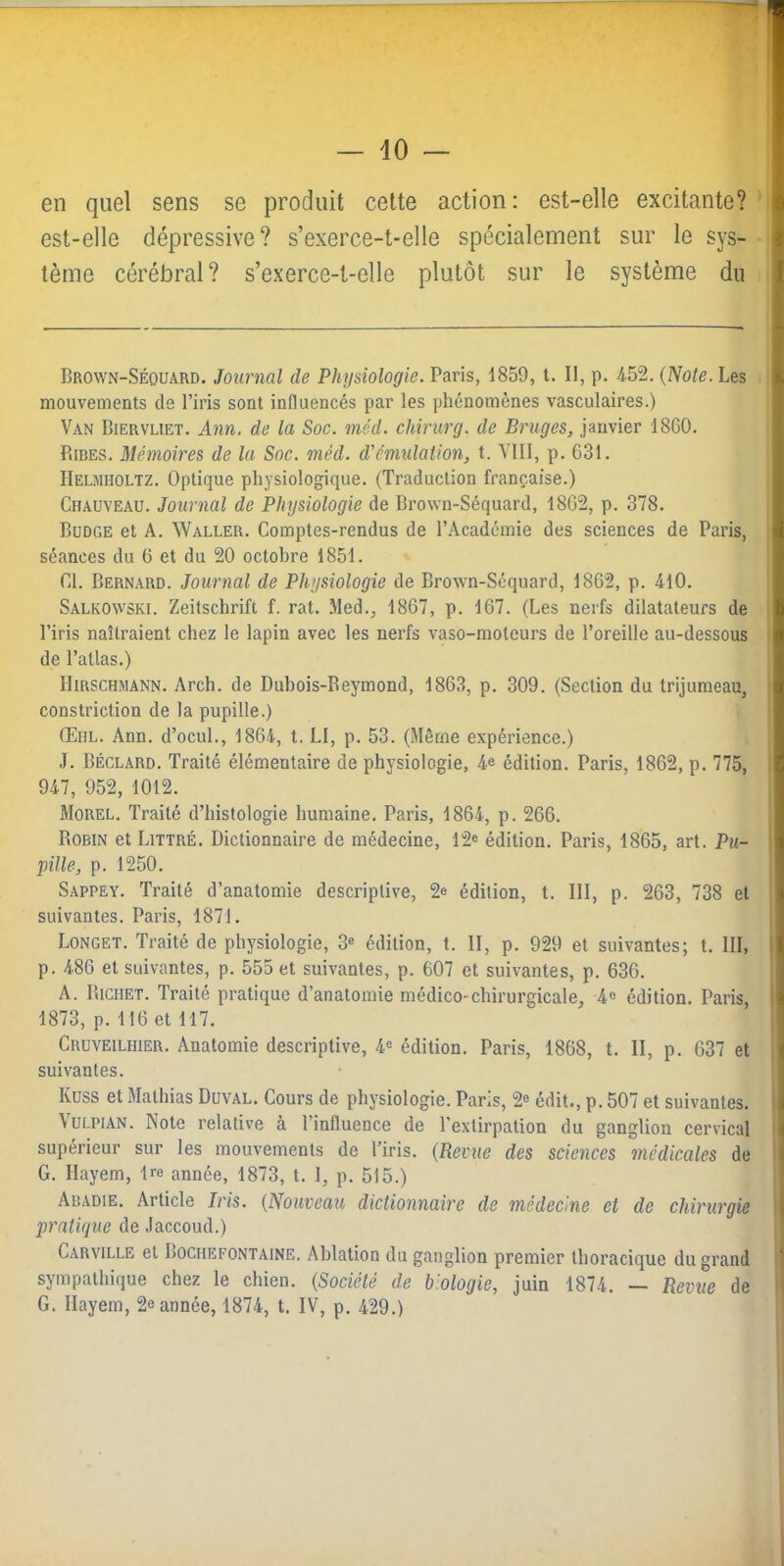en quel sens se produit cette action: est-elle excitante? est-elle dépressive? s’exerce-t-elle spécialement sur le sys- tème cérébral? s’exerce-t-elle plutôt sur le système du Brovvn-Séouard. Journal de Physiologie. Paris, 1859, t. Il, p. 452. {Note. Les mouvements de l’iris sont influencés par les phénomènes vasculaires.) Van Biervliet. Ann. de la Soc. méd. chirurg. de Bruges, janvier 18C0. Rires. Mémoires de la Soc. méd. d'émulation, t. Vlll, p. 631. IIelmholtz. Optique physiologique. (Traduction française.) Chauveau. Journal de Physiologie de Brown-Séquard, 1862, p. 378. Budge et A. Waller. Comptes-rendus de l’Académie des sciences de Paris, séances du 6 et du 20 octobre 1851. Cl. Bernard. Journal de Physiologie de Brown-Séquard, 1862, p. 410. Salkowski. Zeitschrift f. rat. .Med., 1867, p. 167. (Les nerfs dilatateurs de l’iris naîtraient chez le lapin avec les nerfs vaso-moteurs de l’oreille au-dessous de l’atlas.) Hirschmann. Arch. de Dubois-Beymond, 1863, p. 309. (Section du trijumeau, constriction de la pupille.) Œiil. Ann. d’ocuL, 1864, t. LI, p. 53. (Même expérience.) J. Béclard. Traité élémentaire de physiologie, 4e édition. Paris, 1862, p. 775, 947, 952, 1012. Morel. Traité d’histologie humaine. Paris, 1864, p. 266. Robin et Littré. Dictionnaire de médecine, 12® édition. Paris, 1865, art. Pu- pille, p. 1250. Sappey. Traité d’anatomie descriptive, 2e édition, t. 111, p. 263, 738 et suivantes. Paris, 1871. Longet. Traité de physiologie, 3® édition, t. II, p. 929 et suivantes; t. III, p. 486 et suivantes, p. 555 et suivantes, p. 607 et suivantes, p. 636. A. Richet. Traité pratique d’anatomie médico-chirurgicale, 4e édition. Paris, 1873, p. 116 et 117. Cruveilhier. Anatomie descriptive, 4« édition. Paris, 1868, t. II, p. 637 et suivantes. Kuss et Mathias Duval. Cours de physiologie. Paris, 2® édit., p. 507 et suivantes. VuLPiAN. Note relative à l’influence de l'extirpation du ganglion cervical supérieur sur les mouvements de l’iris. {Revue des sciences médicales de G. Ilayem, Ire année, 1873, t. 1, p. 515.) Abadie. Article Iris. {Nouveau dictionnaire de médecine et de chirurgie pratique de Jaccoud.) Carville et Bociiefontaine. Ablation du ganglion premier thoracique du grand sympathique chez le chien. {Société de biologie, juin 1874. — Revue de G. Ilayem, 2e année, 1874, t. IV, p. 429.)