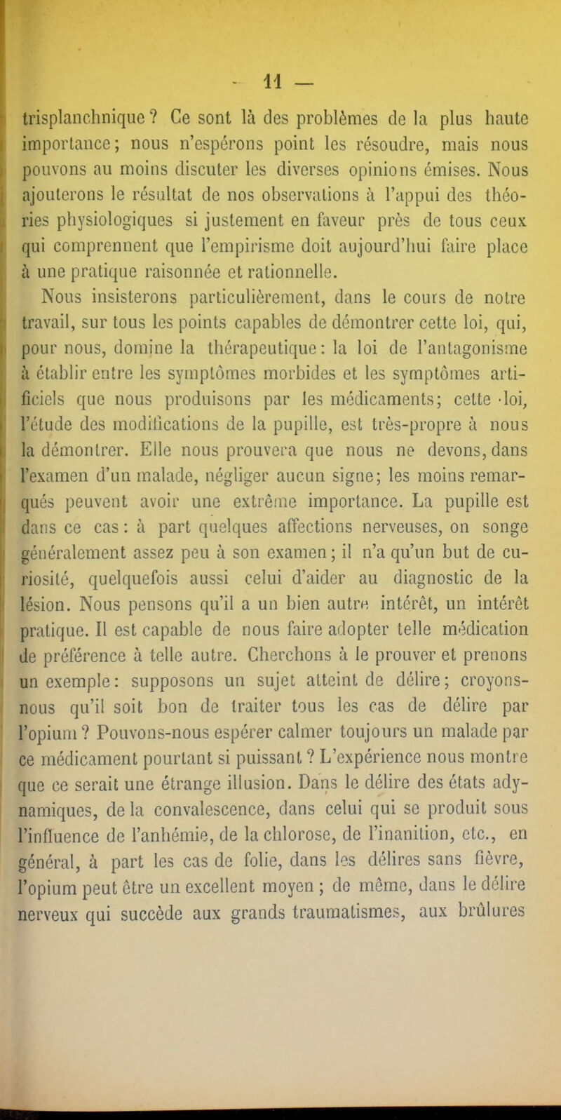 trisplanchnique ? Ce sont là des problèmes de la plus haute ^ importance; nous n’espérons point les résoudre, mais nous [ pouvons au moins discuter les diverses opinions émises. Nous j ajouterons le résultat de nos observations à l’appui des théo- i ries physiologiques si justement en faveur près de tous ceux qui comprennent que l’empirisme doit aujourd’hui faire place à une pratique raisonnée et rationnelle. Nous insisterons particulièrement, dans le cours de notre ( travail, sur tous les points capables de démontrer cette loi, qui, ! pour nous, domine la thérapeutique: la loi de l’antagonisme i à établir entre les symptômes morbides et les symptômes arti- I ficiels que nous produisons par les médicaments; cette -loi, j l’étude des rnodilications de la pupille, est très-propre à nous I la démontrer. Elle nous prouvera que nous ne devons, dans ! l’examen d’un malade, négliger aucun signe; les moins remar- qués peuvent avoir une extrême importance. La pupille est dans ce cas : à part quelques affections nerveuses, on songe I généralement assez peu à son examen ; il n’a qu’un but de cu- ^ riosité, quelquefois aussi celui d’aider au diagnostic de la I lésion. Nous pensons qu’il a un bien autre intérêt, un intérêt ; pratique. Il est capable de nous faire adopter telle médication I de préférence à telle autre. Cherchons à le prouver et prenons I un exemple: supposons un sujet atteint de délire; croyons- nous qu’il soit bon de traiter tous les cas de délire par l’opium ? Pouvons-nous espérer calmer toujours un malade par ce médicament pourtant si puissant ? L’expérience nous montre que ce serait une étrange illusion. Dans le délire des états ady- namiques, de la convalescence, dans celui qui se produit sous l’influence de l’anhémie, de la chlorose, de l’inanition, etc., en général, à part les cas de folie, dans les délires sans fièvre, l’opium peut être un excellent moyen ; de même, dans le délire nerveux qui succède aux grands traumatismes, aux brûlures