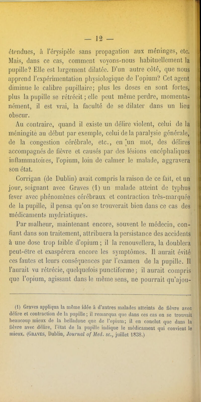 étendues, à l’érysipèle sans propagation aux méninges, etc. Mais, dans ce cas, comment voyons-nous habituellement la pupille? Elle est largement dilatée. D’un autre côté, que nous apprend l’expérimentation physiologique de l’opium? Cet agent diminue le calibre pupillaire; plus les doses en sont fortes, plus la pupille se rétrécit ; elle peut même perdre, momenta- nément, il est vrai, la faculté de se dilater dans un lieu obscur. Au contraire, quand il existe un délire violent, celui de la méningite au début par exemple, celui de la paralysie générale, de la congestion cérébrale, etc., en un mot, des délires accompagnés de fièvre et causés par des lésions encéphaliques inflammatoiies, l’opium, loin de calmer le malade, aggravera son état. Corrigan (de Dublin) avait compris la raison de ce fait, et un jour, soignant avec Graves (1) un malade atteint de typhus fever avec phénomènes cérébraux et contraction très-marquée de la pupille, il pensa qu’on se trouverait bien dans ce cas des médicaments mydriatiques. Par malheur, maintenant encore, souvent le médecin, con- fiant dans son traitement, attribuera la persistance des accidents à une dose trop faible d’opium ; il la renouvellera, la doublera peut-être et exaspérera encore les symptômes. Il aurait évité ces fautes et leurs conséquences par l’examen de la pupille. Il l’aurait vu rétrécie, quelquefois punctiforme; il aurait compris que l’opium, agissant dans le même sens, ne pourrait qu’ajou- (1) Graves appliqua la même idée à d’autres malades atteints de fièvre avec délire et contraction de la pupille ; il remarqua que dans ces cas on se trouvait beaucoup mieux de la belladone que de l’opium ; il en conclut que dans la fièvre avec délire, l’état de la pupille indique le médicament qui convient le mieux. (Graves, Dublin, Journal of Med. sc., juillet 1838.)