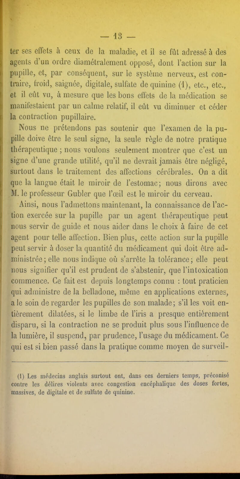 ter ses effets à ceux de la maladie, et il se fût adressé à des agents d’un ordre diamétralement opposé, dont l’action sur la I pupille, et, par conséquent, sur le système nerveux, est con- ) traire, froid, saignée, digitale, sulfate de quinine (1), etc., etc., Iet il eût vu, à mesure que les bons effets de la médication se manifestaient par un calme relatif, il eût vu diminuer et céder I la contraction pupillaire. Nous ne prétendons pas soutenir que l’examen de la pu> , pille doive être le seul signe, la seule règle de notre pratique ) thérapeutique ; nous voulons seulement montrer que c’est un i signe d’une grande utilité, qu’il ne devrait jamais être négligé, ! surtout dans le traitement dés affections cérébrales. On a dit ; que la langue était le miroir de l’estomac; nous dirons avec I M. le professeur Gubler que l’œil est le miroir du cerveau. Ainsi, nous l’admettons maintenant, la connaissance de l’ac- I lion exercée sur la pupille par un agent thérapeutique peut I nous servir de guide et nous aider dans le choix à faire de cet ! agent pour telle affection. Bien plus, cette action sur la pupille peut servir à doser la quantité du médicament qui doit être ad- ministrée; elle nous indique où s’arrête la tolérance; elle peut nous signifier qu’il est prudent de s’abstenir, que l’intoxication I commence. Ce fait est depuis longtemps connu : tout praticien qui administre de la belladone, même en applications externes, a le soin de regarder les pupilles de son malade; s’il les voit en- tièrement dilatées, si le limbe de l’iris a presque entièrement disparu, si la contraction ne se produit plus sous l’influence de la lumière, il suspend, par prudence, l’usage du médicament. Ce qui est si bien passé dans la pratique comme moyen de surveil- (1) Les médecins anglais surtout ont, dans ces derniers temps-, préconisé contre les délires violents avec congestion encéphalique des doses fortes, massives, de digitale et de sulfate de quinine.