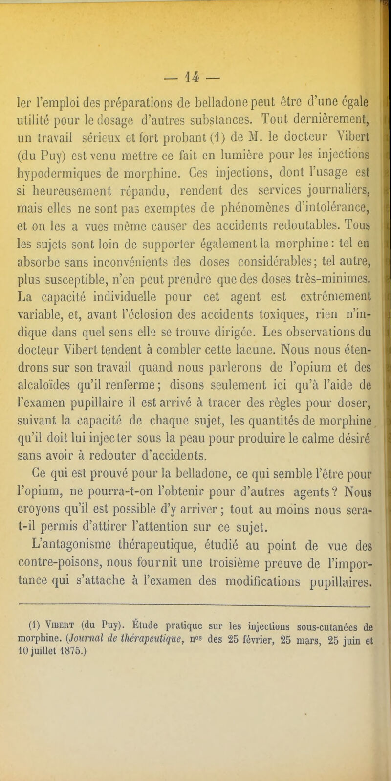 1er l’emploi des préparations de belladone peut être d’une égale utilité pour le dosage d’autres substances. Tout dernièrement, un travail sérieux et fort probant (1) de M. le docteur Yibert (du Puy) est venu mettre ce fait en lumière pour les injections hypodermiques de morphine. Ces injections, dont l’usage est si heureusement répandu, rendent des services journaliers, mais elles ne sont pas exemptes de phénomènes d’intolérance, et on les a vues même causer des accidents redoutables. Tous les sujets sont loin de supporter également la morphine : tel en absorbe sans inconvénients des doses considérables; tel autre, plus susceptible, n’en peut prendre que des doses très-minimes. La capacité individuelle pour cet agent est extrêmement variable, et, avant l’éclosion des accidents toxiques, rien n’in- dique dans quel sens elle se trouve dirigée. Les observations du docteur Vibert tendent à combler cette lacune. Nous nous éten- drons sur son travail quand nous parlerons de l’opium et des alcaloïdes qu’il renferme ; disons seulement ici qu’à l’aide de l’examen pupillaire il est arrivé à tracer des règles pour doser, suivant la capacité de chaque sujet, les quantités de morphine qu’il doit lui injecter sous la peau pour produire le calme désiré sans avoir à redouter d’accidents. Ce qui est prouvé pour la belladone, ce qui semble l’être pour l’opium, ne pourra-t-on l’obtenir pour d’autres agents? Nous croyons qu’il est possible d’y arriver ; tout au moins nous sera- t-il permis d’attirer l’attention sur ce sujet. L’antagonisme thérapeutique, étudié au point de vue des contre-poisons, nous fournit une troisième preuve de l’impor- tance qui s’attache à l’examen des modifications pupillaires. (1) Vibert (du Puy). Étude pratique sur les injections sous-cutanées de morphine. {Journal de thérapeutique, n«s des 25 février, 25 mars, 25 juin et 10 juillet 1875.)