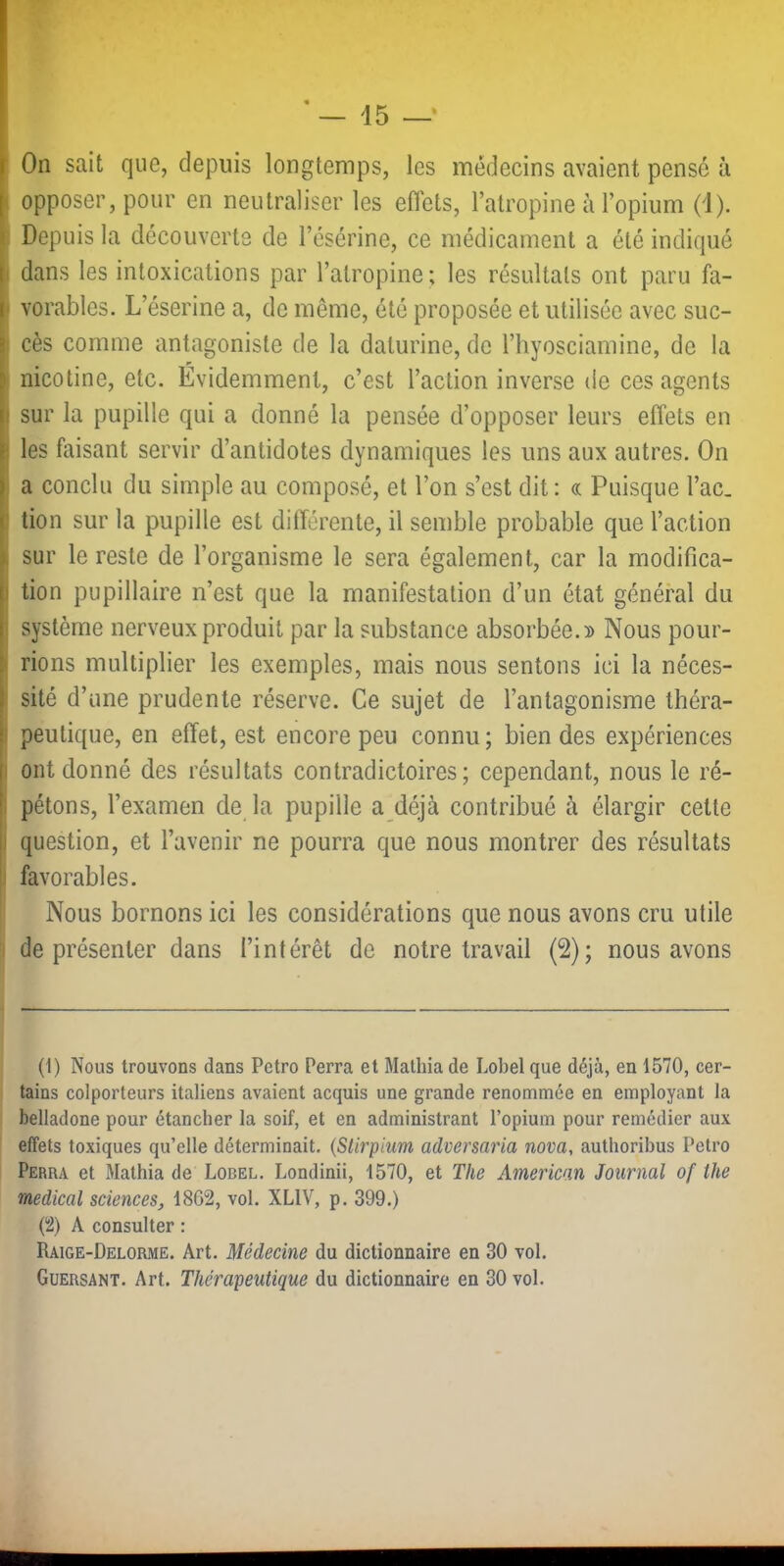 opposer, pour en neutraliser les effets, l’atropine à l’opium (d). Depuis la découverts de l’ésérine, ce médicament a été indiqué dans les intoxications par l’atropine; les résultats ont paru fa- vorables. L’éserine a, de même, été proposée et utilisée avec suc- cès comme antagoniste de la daturine, de l’hyosciamine, de la nicotine, etc. Évidemment, c’est l’action inverse de ces agents sur la pupille qui a donné la pensée d’opposer leurs effets en les faisant servir d’antidotes dynamiques les uns aux autres. On a conclu du simple au composé, et l’on s’est dit; « Puisque l’ac, tion sur la pupille est différente, il semble probable que l’action sur le reste de l’organisme le sera également, car la modifica- tion pupillaire n’est que la manifestation d’un état général du système nerveux produit par la substance absorbée. Nous pour- rions multiplier les exemples, mais nous sentons ici la néces- sité d’une prudente réserve. Ce sujet de l’antagonisme théra- peutique, en effet, est encore peu connu; bien des expériences ont donné des résultats contradictoires; cependant, nous le ré- pétons, l’examen de la pupille a déjà contribué à élargir cette question, et l’avenir ne pourra que nous montrer des résultats favorables. Nous bornons ici les considérations que nous avons cru utile ^ de présenter dans l’intérêt de notre travail (2); nous avons (1) Nous trouvons dans Pctro Perra et Mathia de Lobel que déjà, en 1570, cer- tains colporteurs italiens avaient acquis une grande renommée en employant la belladone pour étancher la soif, et en administrant l’opium pour remédier aux effets toxiques qu’elle déterminait. {Stirpium adversaria nova, authorihus Petro Perra et Mathia de Lobel. Londinii, 1570, et The American Journal of the medical sciences, 18G2, vol. XLIV, p. 399.) (2) A consulter : Raige-Delorme. Art. Médecine du dictionnaire en 30 vol. Guersant. Art. Thérapeutique du dictionnaire en 30 vol.