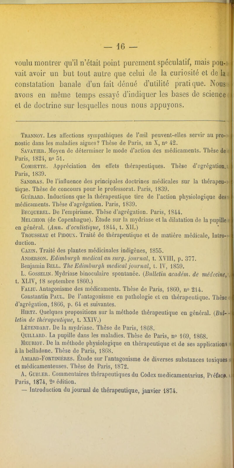 voulu montrer qu’il n’était point purement spéculatif, mais pou-i- vait avoir un but tout autre que celui de la curiosité et de la constatation banale d’un fait dénué d’utilité pratique. Nous avons en même temps essayé d’indiquer les bases de science et de doctrine sur lesquelles nous nous appuyons. Trannoy. Les affections sympathiques de l’œil peuvent-elles servir au pro- nostic dans les maladies aigues? Thèse de Paris, an X, n° 42. Savatier. Moyen de déterminer le mode d’action des médicaments. Thèse de ■ Paris, 1824, n° 51. Gombette. Appréciation des effets thérapeutiques. Thèse d’agrégation, j Paris, 1839, Sandras. De l’influence des principales doctrines médicales sur la thérapeu-w tique. Thèse de concours pour le professorat. Paris, 1839. Guérard. Inductions que la thérapeutique tire de l’action physiologique des i médicaments. Thèse d’agrégation. Paris, 1839. Becquerel. De l’empirisme. Thèse d’agrégation. Paris, 1844, Melchior (de Copenhague). Étude sur la mydriase et la dilatation de la pupille | en général. {Ann. d’oculistique, 1844, t. XII.) Trousseau et Pidoux. Traité de thérapeutique et de matière médicale, lulro- f duction. I Cazin. Traité des plantes médicinales indigènes, 1855. , Anderson. Edimburgh medical an surg. journal, t. XVIII, p. 377. Benjamin Bell. The Edimburgh medical journal, t. IV, 1859. | L. Gosselin. Mydriase binoculaire spontanée. {Bulletin académ. de médecine, i t. XLIV, 18 septembre 1860.) I Faliu. Antagonisme des médicaments. Thèse de Paris, 1860, n<> 214. j Constantin Paul. De l’antagonisme en pathologie et en thérapeutique. Thèse | d’agrégation, 1866, p. 64 et suivantes. I IIiRTZ. Quelques propositions sur la méthode thérapeutique en général, {Bul- -1 letin de thérapeutique, t. XXIV.) Létendart. De la mydriase. Thèse de Paris, 1868. Quillard. La pupille dans les maladies. Thèse de Paris, no 169, 1868. Meuriot. De la méthode physiologique en thérapeutique et de ses applications -• à la belladone. Thèse de Paris, 1868. Amiard-Fortinières. Étude sur l’antagonisme de diverses substances toxiques ■ et médicamenteuses. Thèse de Paris, 1872. A. Gubler. Commentaires thérapeutiques du Codex me dicamentarius. Préface.* Paris, 1874, 2e édition. — Introduction du journal de thérapeutique, janvier 1874.