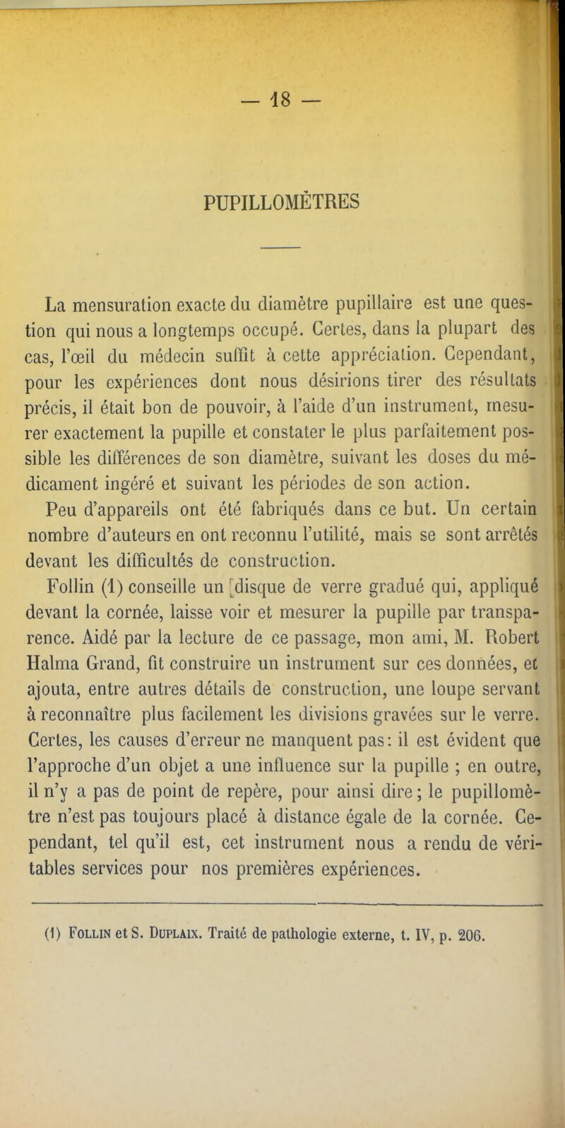 PUPILLOMÉTRES La mensuration exacte du diamètre pupillaire est une ques- tion qui nous a longtemps occupé. Certes, dans la plupart des cas, l’œil du médecin suffit à cette appréciation. Cependant, pour les expériences dont nous désirions tirer des résultats précis, il était bon de pouvoir, à l’aide d’un instrument, mesu- rer exactement la pupille et constater le plus parfaitement pos- sible les différences de son diamètre, suivant les doses du mé- dicament ingéré et suivant les périodes de son action. Peu d’appareils ont été fabriqués dans ce but. Un certain nombre d’auteurs en ont reconnu l’utilité, mais se sont arrêtés devant les difficultés de construction. Follin (1) conseille un [disque de verre gradué qui, appliqué devant la cornée, laisse voir et mesurer la pupille par transpa- rence. Aidé par la lecture de ce passage, mon ami, M. Robert i Raima Grand, fit construire un instrument sur ces données, et ; ajouta, entre autres détails de construction, une loupe servant I à reconnaître plus facilement les divisions gravées sur le verre. 1 Certes, les causes d’erreur ne manquent pas; il est évident que | l’approche d’un objet a une influence sur la pupille ; en outre, I il n’y a pas de point de repère, pour ainsi dire ; le pupillornè- i tre n’est pas toujours placé à distance égale de la cornée. Ce- I pendant, tel qu’il est, cet instrument nous a rendu de véri- i' tables services pour nos premières expériences. (1) Follin et S. Düplaix. Traité de pathologie externe, t. IV, p. 206.