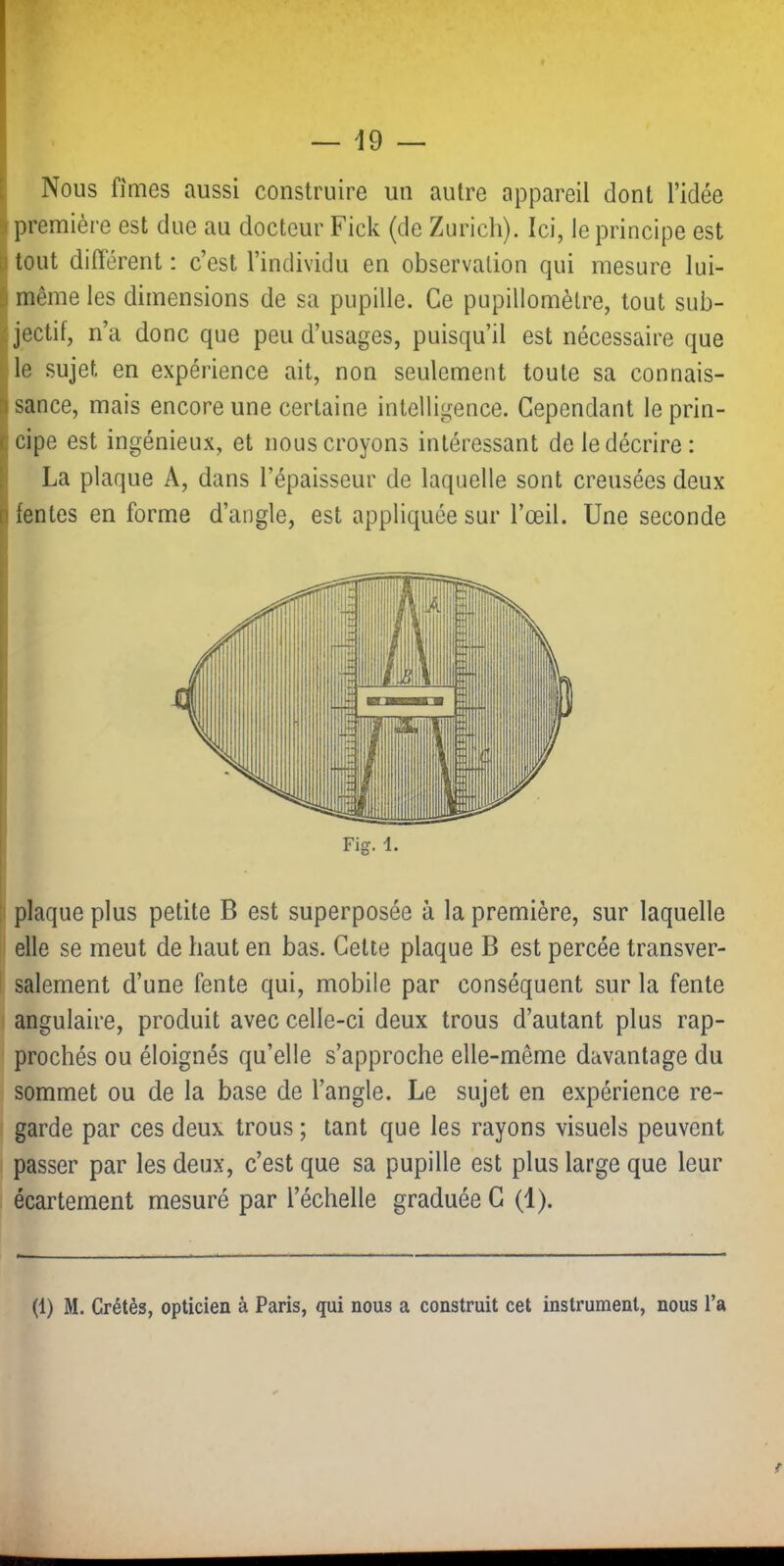 Nous fîmes aussi construire un autre appareil dont l’idée I première est due au docteur Fick (de Zurich). Ici, le principe est P tout différent : c’est l’individu en observation qui mesure lui- S même les dimensions de sa pupille. Ce pupillomètre, tout sub- j<jectif, n’a donc que peu d’usages, puisqu’il est nécessaire que lie sujet en expérience ait, non seulement toute sa connais- Ijsance, mais encore une certaine intelligence. Cependant leprin- Icipe est ingénieux, et nous croyons intéressant de le décrire: La plaque A, dans l’épaisseur de laquelle sont creusées deux lentes en forme d’angle, est appliquée sur l’œil. Une seconde 1 plaque plus petite B est superposée à la première, sur laquelle I elle se meut de haut en bas. Cette plaque B est percée transver- I salement d’une fente qui, mobile par conséquent sur la fente I angulaire, produit avec celle-ci deux trous d’autant plus rap- prochés ou éloignés qu’elle s’approche elle-même davantage du sommet ou de la base de l’angle. Le sujet en expérience re- garde par ces deux trous ; tant que les rayons visuels peuvent passer par les deux, c’est que sa pupille est plus large que leur écartement mesuré par l’échelle graduée C (1). (1) M. Crétès, opticien à Paris, qui nous a construit cet instrument, nous l’a f