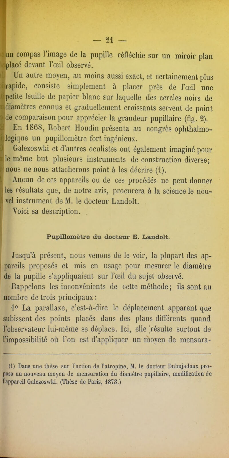 «un compas l’image de la pupille réfléchie sur un miroir plan ^lacé devant l’œil observé. i| Un autre moyen, au moins aussi exact, et certainement plus ■rapide, consiste simplement à placer près de l’œil une ■petite feuille de papier blanc sur laquelle des cercles noirs de ■diamètres connus et graduellement croissants servent de point fide comparaison pour apprécier la grandeur pupillaire (fig. 2). En 1868, Robert Houdin présenta au congrès ophthalmo- logique un pupillomètre fort ingénieux. Galezoswki et d’autres oculistes ont également imaginé pour le même but plusieurs instruments de construction diverse; nous ne nous attacherons point à les décrire (1). Aucun de ces appareils ou de ces procédés ne peut donner les résultats que, de notre avis, procurera à la science le nou- ! vel instrument de M. le docteur Landolt. 1 Voici sa description. Pupillomètre du docteur E. Landolt. Jusqu’à présent, nous venons de le voir, la plupart des ap- ( pareils proposés et mis en usage pour mesurer le diamètre : de la pupille s’appliquaient sur l’œil du sujet observé. Rappelons les inconvénients de cette méthode; ils sont au nombre de trois principaux : J® La parallaxe, c’est-à-dire le déplacement apparent que subissent des points placés dans des plans différents quand l’observateur lui-même se déplace. Ici, elle résulte surtout de l’impossibilité où l’on est d’appliquer un ihoyen de mensura- (1) Dans une thèse sur l’action de l’atropine, M. le docteur Dubujadoux pro- posa un nouveau moyen de mensuration du diamètre pupillaire, modification de l’appareil Galezoswki. (Thèse de Paris, 1873.)