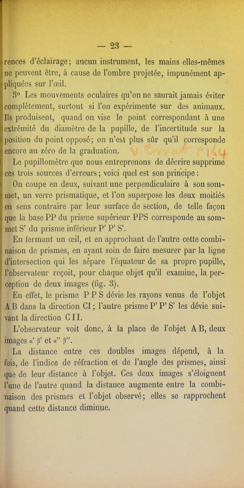 irences d’éclairage; aucun instrument, les mains elles-mêmes ne peuvent être, à cause de l’ombre projetée, impunément ap- } pliquées sur l’œil. I 3® Les mouvements oculaires qu’on ne saurait jamais éviter h complètement, surtout si l’on expérimente sur des animaux. Ils produisent, quand on vise le point correspondant à une [1 extrémité du diamètre de la pupille, de l’incertitude sur la É position du point opposé; on n’est plus sûr qu’il corresponde ï encore au zéro de la graduation. I - f ( Le pupillomètre que nous entreprenons de décrire supprime h ces trois sources d’erreurs ; voici quel est son principe : ) On coupe en deux, suivant une perpendiculaire à son som- p met, un verre prismatique, et l’on superpose les deux moitiés I en sens contraire par leur surface de section, de telle façon |i que la base PP du prisme supérieur PPS corresponde au som- \ met S’ du prisme inférieur P’ P’ S’. I En fermant un œil, et en approchant de l’autre cette combi- |i naison de prismes, en ayant soin de faire mesurer par la ligne il d’intersection qui les sépare l’équateur de sa propre pupille, I l’observateur reçoit, pour chaque objet qu’il examine, la per- i ception de deux images (fig. 3). En effet, le prisme PPS dévie les rayons venus de l’objet A B dans la direction CI ; l’autre prisme P’ P’ S’ les dévie sui- vant la direction CIL L’observateur voit donc, à la place de l’objet AB, deux images a p’ et a” i3”. La distance entre ces doubles images dépend, à la fois, de l’indice de réfraction et de l’angle des prismes, ainsi que de leur distance à l’objet. Ces deux images s’éloignent l’une de l’autre quand la distance augmente entre la combi- naison des prismes et l’objet observé; elles se rapprochent quand cette distance diminue.
