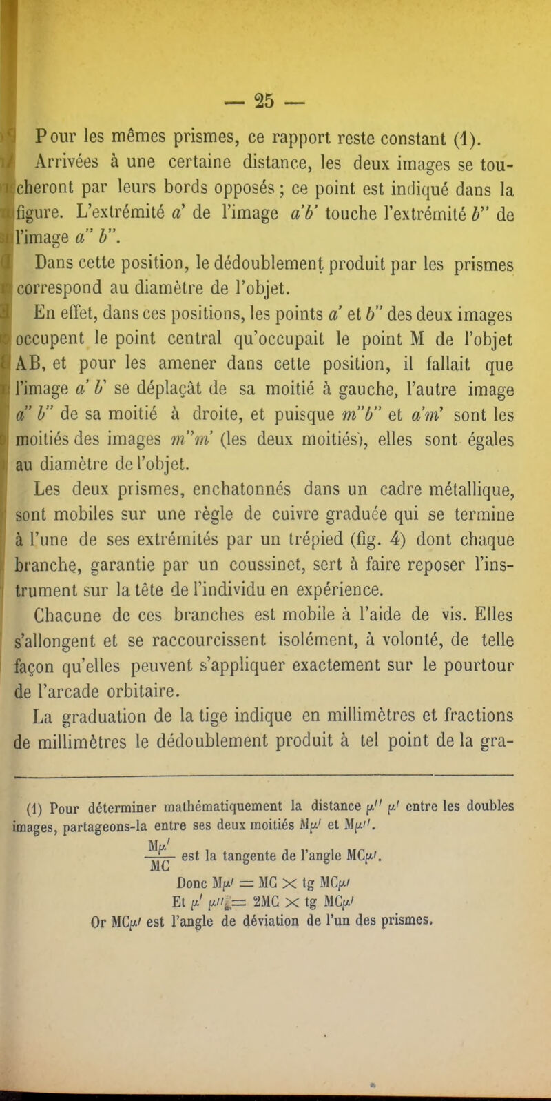 Pour les mêmes prismes, ce rapport reste constant (1). Arrivées à une certaine distance, les deux images se tou- Icheront par leurs bords opposés ; ce point est indiqué dans la [figure. L’extrémité a' de l’image a b’ touche l’extrémité F' de Il image a b . Dans cette position, le dédoublement produit par les prismes correspond au diamètre de l’objet. En effet, dans ces positions, les points a et h” des deux images occupent le point central qu’occupait le point M de l’objet AB, et pour les amener dans cette position, il fallait que l’image a b' se déplaçât de sa moitié à gauche, l’autre image a” b” de sa moitié à droite, et puisque m”b” et am' sont les moitiés des images m’'m (les deux moitiés), elles sont égales au diamètre de l’objet. Les deux prismes, enchatonnés dans un cadre métallique, sont mobiles sur une règle de cuivre graduée qui se termine à l’une de ses extrémités par un trépied (fig. 4) dont chaque branche, garantie par un coussinet, sert à faire reposer l’ins- trument sur la tête de l’individu en expérience. Chacune de ces branches est mobile à l’aide de vis. Elles s’allongent et se raccourcissent isolément, à volonté, de telle façon qu’elles peuvent s’appliquer exactement sur le pourtour de l’arcade orbitaire. La graduation de la tige indique en millimètres et fractions de millimètres le dédoublement produit à tel point de la gra- (1) Pour déterminer mathématiquement la distance p. p' entre les doubles images, partageons-la entre ses deux moitiés My.' et Mf*' MC est la tangente de l’angle MCpi'. Donc Mpi' = MG X tg MCp/ Et 2iMG X tg MCpt/ Or MCpt' est l’angle de déviation de l’un des prismes.
