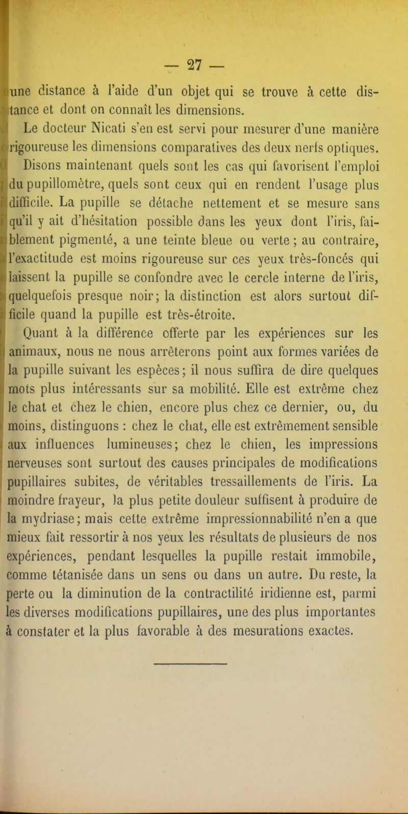 kiune distance à l’aide d’un objet qui se trouve à cette dis- 9itance et dont on connaît les dimensions. ^ Le docteur Nicati s’eu est servi pour mesurer d’une manière 0 rigoureuse les dimensions comparatives des deux nerfs optiques, û Disons maintenant quels sont les cas qui favorisent l’emploi 1 du pupillomètre, quels sont ceux qui en rendent l’usage plus fl difficile. La pupille se détache nettement et se mesure sans f''qu’il y ait d’hésitation possible dans les yeux dont l’iris, fai- Kblement pigmenté, a une teinte bleue ou. verte; au contraire, ^l’exactitude est moins rigoureuse sur ces yeux très-foncés qui laissent la pupille se confondre avec le cercle interne de l’iris, quelquefois presque noir; la distinction est alors surtout dif- îificile quand la pupille est très-étroite, fi Quant à la différence offerte par les expériences sur les || animaux, nous ne nous arrêterons point aux formes variées de i|la pupille suivant les espèces; il nous suffira de dire quelques i mots plus intéressants sur sa mobilité. Elle est extrême chez : le chat et chez le chien, encore plus chez ce dernier, ou, du i' moins, distinguons : chez le chat, elle est extrêmement sensible taux influences lumineuses; chez le chien, les impressions : nerveuses sont surtout des causes principales de modifications pupillaires subites, de véritables tressaillements de l’iris. La I moindre frayeur, la plus petite douleur suffisent à produire de la mydriase; mais cette extrême impressionnabilité n’en a que mieux fait ressortir à nos yeux les résultats de plusieurs de nos expériences, pendant lesquelles la pupille restait immobile, comme tétanisée dans un sens ou dans un autre. Du reste, la perte ou la diminution de la contractilité iridienne est, parmi les diverses modifications pupillaires, une des plus importantes à constater et la plus favorable à des mesurations exactes.