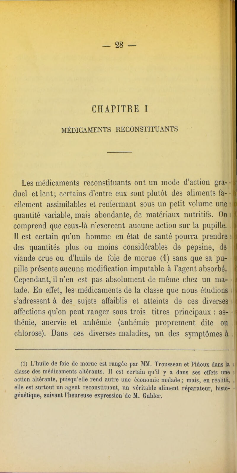 CHAPITRE I MÉDICAMENTS RECONSTITUANTS Les médicaments reconstituants ont un mode d’action gra--'| duel et lent; certains d’entre eux sont plutôt des aliments fa--il cilement assimilables et renfermant sous un petit volume une mI quantité variable, mais abondante, de matériaux nutritifs. On-1 comprend que ceux-là n’exercent aucune action sur la pupille. 1 Il est certain qu’un homme en état de santé pourra prendre :i des quantités plus ou moins considérables de pepsine, de I viande crue ou d’huile de foie de morue (1) sans que sa pu- i pille présente aucune modification imputable à l’agent absorbé, i Cependant, il n’en est pas absolument de même chez un ma- I lade. En effet, les médicaments de la classe que nous étudions i s’adressent à des sujets affaiblis et atteints de ces diverses i affections qu’on peut ranger sous trois titres principaux : as- thénie, anervie et anhémie (anhémie proprement dite ou chlorose). Dans ces diverses maladies, un des symptômes à (1) L’huile de foie de morue est rangée par MM. Trousseau et Pidoux dans la ■ classe des médicaments altérants. Il est certain qu’il y a dans ses effets une action altérante, puisqu’elle rend autre une économie malade ; mais, en réalité, elle est surtout un agent reconstituant, un véritable aliment réparateur, histo-