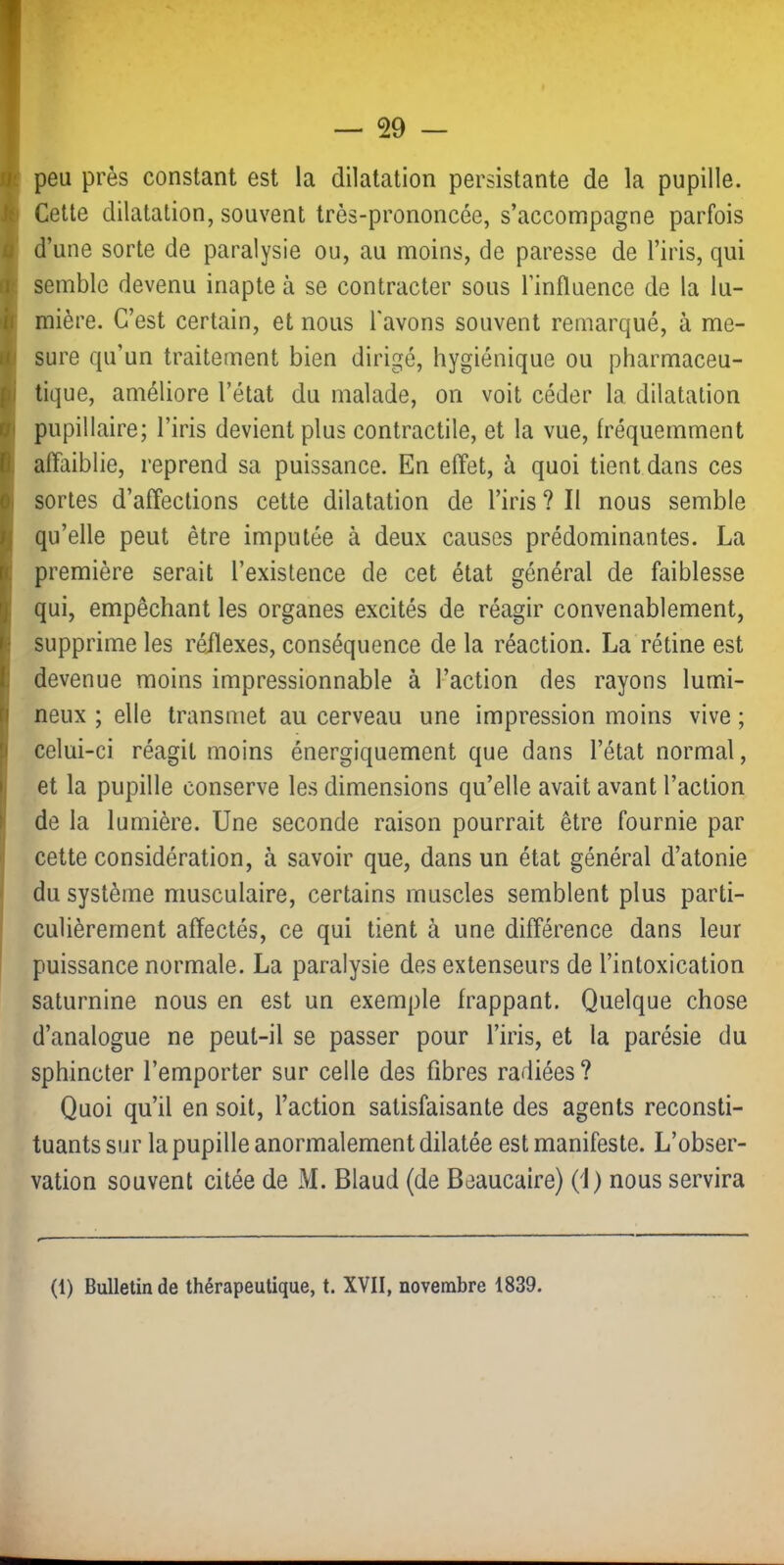 •; peu près constant est la dilatation persistante de la pupille. A Cette dilatation, souvent très-prononcée, s’accompagne parfois 1' d’une sorte de paralysie ou, au moins, de paresse de l’iris, qui il( semble devenu inapte à se contracter sous l’influence de la lu- '|f mière. C’est certain, et nous l'avons souvent remarqué, à me- ijp sure qu’un traitement bien dirigé, hygiénique ou pharmaceu- tique, améliore l’état du malade, on voit céder la dilatation il pupillaire; l’iris devient plus contractile, et la vue, fréquemment , affaiblie, reprend sa puissance. En effet, à quoi tient dans ces I sortes d’affections cette dilatation de l’iris ? Il nous semble qu’elle peut être imputée à deux causes prédominantes. La ; première serait l’existence de cet état général de faiblesse ! qui, empêchant les organes excités de réagir convenablement, î supprime les réilexes, conséquence de la réaction. La rétine est I devenue moins impressionnable à l’action des rayons lumi- j neux ; elle transmet au cerveau une impression moins vive ; } celui-ci réagit moins énergiquement que dans l’état normal, j et la pupille conserve les dimensions qu’elle avait avant l’action > de la lumière. Une seconde raison pourrait être fournie par cette considération, à savoir que, dans un état général d’atonie du système musculaire, certains muscles semblent plus parti- culièrement affectés, ce qui tient à une différence dans leur puissance normale. La paralysie des extenseurs de l’intoxication saturnine nous en est un exemple frappant. Quelque chose d’analogue ne peut-il se passer pour l’iris, et la parésie du sphincter l’emporter sur celle des fibres radiées? Quoi qu’il en soit, l’action satisfaisante des agents reconsti- tuants sur la pupille anormalement dilatée est manifeste. L’obser- vation souvent citée de M. Blaud (de Beaucaire) (1) nous servira (1) Bulletin de thérapeutique, t. XVII, novembre 1839.