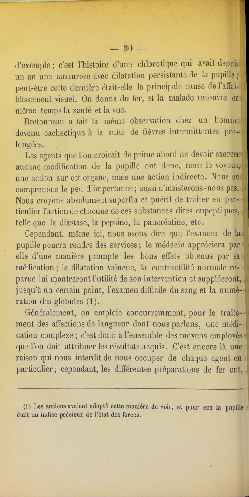d’exemple ; c’est Thistoire d’une chlorotique qui avait depuis un an une amaurose avec dilatation persistante de la pupille ; peut-être cette dernière était-elle la principale cause de l’affai- blissement visuel. On donna du fer, et la malade recouvra en même temps la santé et la vue. Bretonneau a fait la même observation chez un homme devenu cachectique à la suite de fièvres intermittentes pro- longées. Les agents que l’on croirait de prime abord ne devoir exercer aucune modification de la pupille ont donc, nous le voyovis, une action sur cet organe, mais une action indirecte. Nous en comprenons le peu d’importance; aussi n’insisterons-nous pas.-. Nous croyons absolument superflu et puéril de traiter en par-- ticulier l’action de chacune de ces substances dites eupeptiques, telle que la diastase, la pepsine, la pancréatine, etc. Cependant, même ici, nous osons dire que l’examen de la pupille pourra rendre des services ; le médecin appréciera par elle d’une manière prompte les bons effets obtenus par sa médication ; la dilatation vaincue, la contractilité normale re- •' parue lui montreront l’utilité de son intervention et suppléeront, jusqu’à un certain point, l’examen difficile du sang et la numé- ration des globules (1). Généralement, on emploie concurremment, pour le traite- ment des affections de langueur dont' nous parlons, une médi- ■ cation complexe ; c’est donc à l’ensemble des moyens employés que l’on doit attribuer les résultats acquis. C’est encore là une raison qui nous interdit de nous occuper de chaque agent en particulier ; cependant, les différentes préparations de fer ont. (1) Les anciens avaient adopté cette manière de voir, et pour eux la pupille était un indice précieux de l’état des forces.