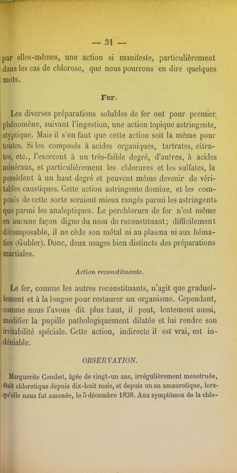 par elles-mêmes, une action si manifeste, particulièrement dans les cas de chlorose, que nous pourrons en dire quelques mots. Fer. Les diverses préparations solubles de fer ont pour premier phénomène, suivant l’ingestion, une action topique astringente, styptiqiie. Mais il s’en faut que cette action soit la même pour toutes. Si les composés à acides organiques, tartrates, citra- tes, etc., l’exercent à un très-faible degré, d’autres, à acides minéraux, et particulièrement les chlorures et les sulfates, la possèdent à un haut degré et peuvent même devenir de véri- tables caustiques. Cette action astringente domine, et les com- posés de cette sorte seraient mieux rangés parmi les astringents que parmi les analeptiques. Le perchlorure de fer n’est même en aucune façon digne du nom de reconstituant; difficilement décomposable, il ne cède son métal ni au plasma ni aux héma- ties (Gubler). Donc, deux usages bien distincts des préparations martiales. Action reconstituante. Le fer, comme les autres reconstituants, n’agit que graduel- lement et à la longue pour restaurer un organisme. Cependant, comme nous l’avons dit plus haut, il peut, lentement aussi, modifier la pupille pathologiquement dilatée et lui rendre son irritabilité spéciale. Cette action, indirecte il est vrai, est in- déniable. OBSERVATION. Marguerite Gombet, âgée de vingt-un ans, irrégulièrement menstruée, était chlorotique depuis dix-huit mois, et depuis un an amaurotique, lors- qu’elle nous fut amenée, le 5 décembre 1838. Aux symptômes de la chlo-
