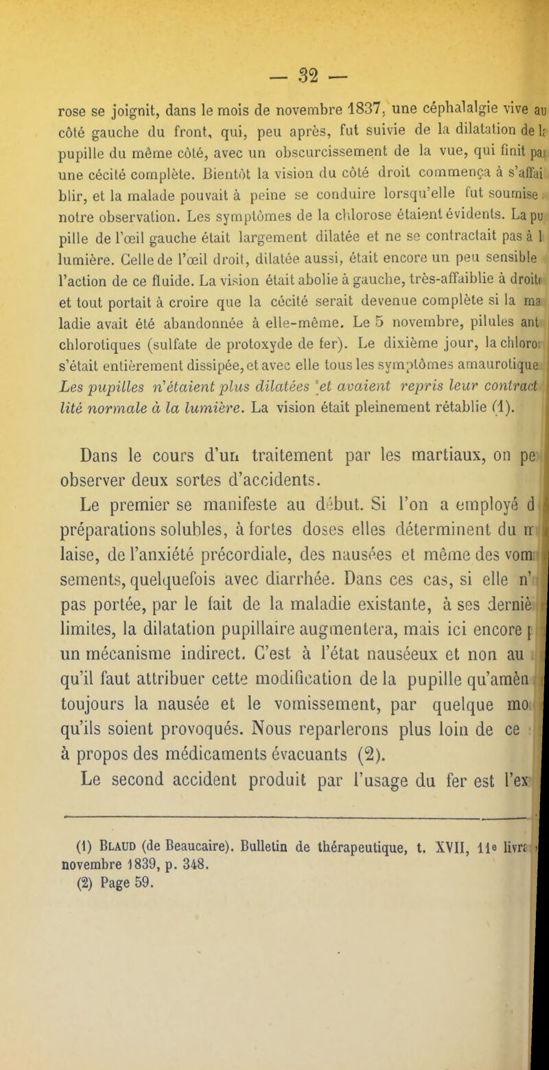 rose se joignit, dans le mois de novembre 1837, une céphalalgie vive au côté gauche du front, qui, peu après, fut suivie de la dilatation de h pupille du même côté, avec un obscurcissement de la vue, qui finit pai une cécité complète. Bientôt la vision du côté droit commença à s’affai blir, et la malade pouvait à peine se conduire lorsqu’elle fut soumise: notre observation. Les symptômes de la cMorose étaient évidents. La pu pille de l’œil gauche était largement dilatée et ne se contractait pas à 1 lumière. Celle de l’œil droit, dilatée aussi, était encore un peu sensible l’action de ce fluide. La vision était abolie à gauche, très-affaiblie à droiti et tout portait à croire que la cécité serait devenue complète si la ma ladie avait été abandonnée à elle-même. Le 5 novembre, pilules ant chlorotiques (sulfate de protoxyde de fer). Le dixième jour, lachloro: s’était entièrement dissipée, et avec elle tous les symptômes amaurotique Les pupilles n'étaient plus dilatées [et avaient repris leur conlrad lité normale à la lumière. La vision était pleinement rétablie (1). Dans le cours d’un traitement par les martiaux, on pe observer deux sortes d’accidents. Le premier se manifeste au début. Si l’on a employé d préparations solubles, à fortes doses elles déterminent du rr laise, de l’anxiété précordiale, des nausées et même des vom sernents, quelquefois avec diarrhée. Dans ces cas, si elle n’ pas portée, par le fait de la maladie existante, à ses derniè limites, la dilatation pupillaire augmentera, mais ici encore { un mécanisme indirect. C’est à l’état nauséeux et non au qu’il faut attribuer cette modification de la pupille qu’amèn toujours la nausée et le vomissement, par quelque mo. qu’ils soient provoqués. Nous reparlerons plus loin de ce à propos des médicaments évacuants (2). Le second accident produit par l’usage du fer est l’ex (1) Blaud (de Beaucaire). Bulletin de thérapeutique, t. XVII, lie livr£ novembre 1839, p. 348. (2) Page 59.