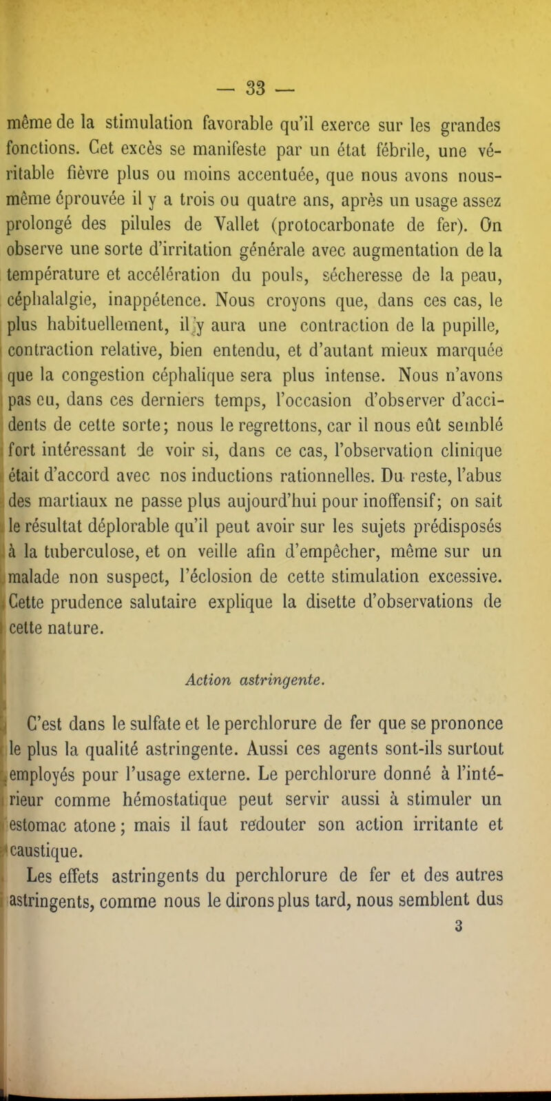 même de la stimulation favorable qu’il exerce sur les grandes fonctions. Cet excès se manifeste par un état fébrile, une vé- ritable fièvre plus ou moins accentuée, que nous avons nous- même éprouvée il y a trois ou quatre ans, après un usage assez prolongé des pilules de Vallet (protocarbonate de fer). On observe une sorte d’irritation générale avec augmentation de la température et accélération du pouls, sécheresse de la peau, céphalalgie, inappétence. Nous croyons que, dans ces cas, le plus habituellement, il]y aura une contraction de la pupille, contraction relative, bien entendu, et d’autant mieux marquée que la congestion céphalique sera plus intense. Nous n’avons pas eu, dans ces derniers temps, l’occasion d’observer d’acci- dents de cette sorte; nous le regrettons, car il nous eût semblé fort intéressant de voir si, dans ce cas, l’observation clinique était d’accord avec nos inductions rationnelles. Du reste, l’abus des martiaux ne passe plus aujourd’hui pour inoffensif; on sait le résultat déplorable qu’il peut avoir sur les sujets prédisposés à la tuberculose, et on veille afin d’empêcher, même sur un malade non suspect, l’éclosion de cette stimulation excessive. Cette prudence salutaire explique la disette d’observations de celte nature. Action astringente. C’est dans le sulfate et le perchlorure de fer que se prononce le plus la qualité astringente. Aussi ces agents sont-ils surtout employés pour l’usage externe. Le perchlorure donné à l’inté- rieur comme hémostatique peut servir aussi à stimuler un estomac atone ; mais il faut redouter son action irritante et caustique. Les effets astringents du perchlorure de fer et des autres astringents, comme nous le dirons plus tard, nous semblent dus 3