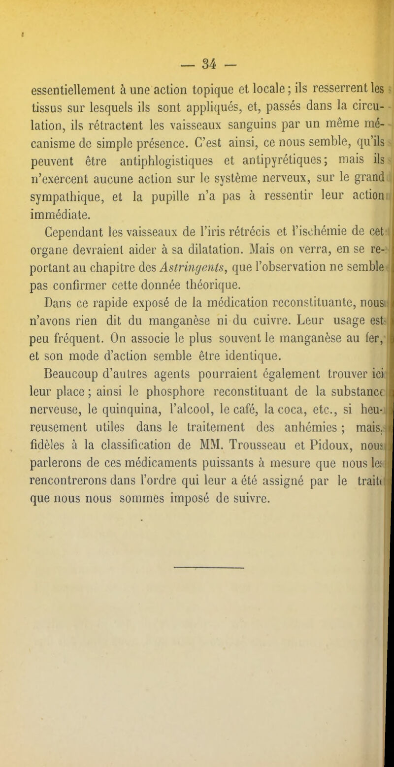 I — 34 - essentiellement à une action topique et locale; ils resserrent les tissus sur lesquels ils sont appliqués, et, passés dans la circu- lation, ils rétractent les vaisseaux sanguins par un même mé- canisme de simple présence. C’est ainsi, ce nous semble, qu’ils peuvent être antiphlogistiques et antipyrétiques; mais ils n’exercent aucune action sur le système nerveux, sur le grand sympathique, et la pupille n’a pas à ressentir leur action immédiate. Cependant les vaisseaux de l’iris rétrécis et l’ischémie de cet organe devraient aider à sa dilatation. Mais on verra, en se re- portant au chapitre des Astringents, que l’observation ne semble pas confirmer cette donnée théorique. Dans ce rapide exposé de la médication reconstituante, nous; n’avons rien dit du manganèse ni du cuivre. Leur usage est'' peu fréquent. On associe le plus souvent le manganèse au 1er, et son mode d’action semble être identique. Beaucoup d’autres agents pourraient également trouver ici leur place ; ainsi le phosphore reconstituant de la substance ' nerveuse, le quinquina, l’alcool, le café, la coca, etc., si heu- , reusement utiles dans le traitement des anhémies ; mais, fidèles à la classification de MM. Trousseau et Pidoux, nouh parlerons de ces médicaments puissants à mesure que nous les J rencontrerons dans l’ordre qui leur a été assigné par le traite que nous nous sommes imposé de suivre.
