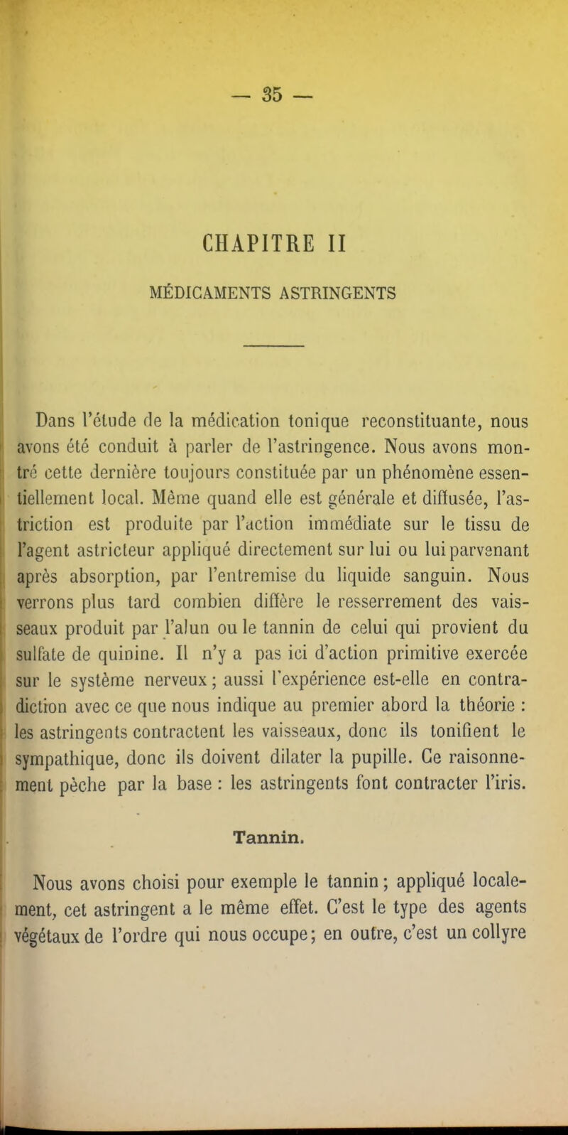 CHAPITRE II MÉDICAMENTS ASTRINGENTS Dans l’élude de la médication tonique reconstituante, nous ' avons été conduit à parler de l’astringence. Nous avons mon- ' tré cette dernière toujours constituée par un phénomène essen- I liellement local. Même quand elle est générale et difïusée, l’as- ; triction est produite par l’action immédiate sur le tissu de ; l’agent astricteur appliqué directement sur lui ou lui parvenant [ après absorption, par l’entremise du liquide sanguin. Nous \ verrons plus tard combien difïère le resserrement des vais- seaux produit par Talun ou le tannin de celui qui provient du sulfate de quinine. Il n’y a pas ici d’action primitive exercée sur le système nerveux ; aussi l’expérience est-elle en contra- i diction avec ce que nous indique au premier abord la théorie : 1 les astringents contractent les vaisseaux, donc ils tonifient le I sympathique, donc ils doivent dilater la pupille. Ce raisonne- [f ment pèche par la base : les astringents font contracter l’iris. I. Tannin. I 1 f Nous avons choisi pour exemple le tannin ; appliqué locale- r. ment, cet astringent a le même effet. C’est le type des agents il végétaux de l’ordre qui nous occupe ; en outre, c’est un collyre I