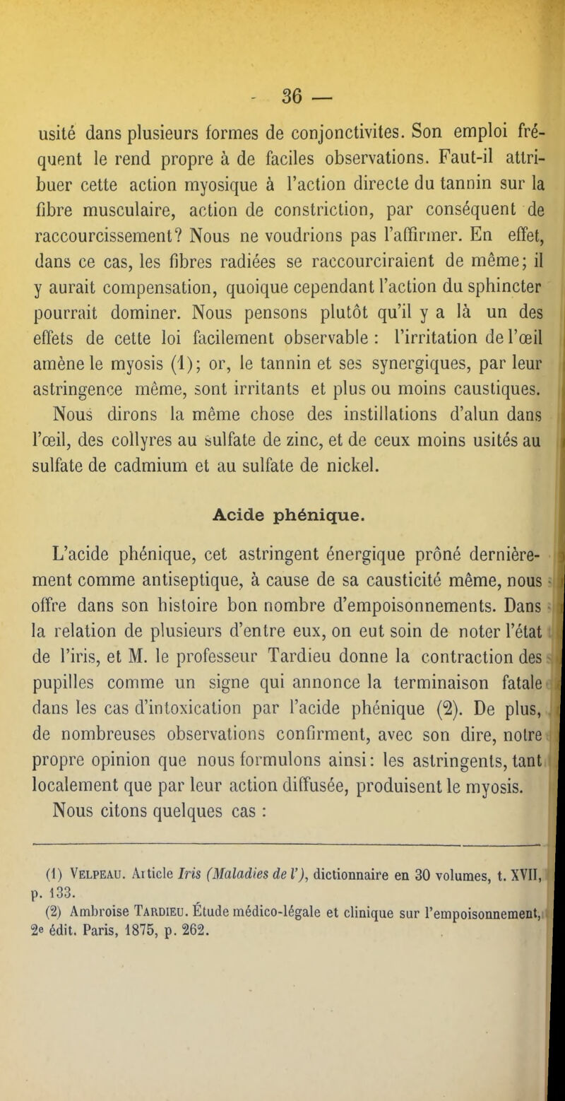 usité dans plusieurs formes de conjonctivites. Son emploi fré- quent le rend propre à de faciles observations. Faut-il attri- buer cette action myosique à l’action directe du tannin sur la fibre musculaire, action de constriction, par conséquent de raccourcissement? Nous ne voudrions pas raffirmer. En effet, dans ce cas, les fibres radiées se raccourciraient de même; il y aurait compensation, quoique cependant l’action du sphincter pourrait dominer. Nous pensons plutôt qu’il y a là un des effets de cette loi facilement observable : l’irritation de l’œil amène le myosis (1); or, le tannin et ses synergiques, par leur astringence même, sont irritants et plus ou moins caustiques. Nous dirons la même chose des instillations d’alun dans l’œil, des collyres au sulfate de zinc, et de ceux moins usités au sulfate de cadmium et au sulfate de nickel. Acide phénique. L’acide phénique, cet astringent énergique prôné dernière- ment comme antiseptique, à cause de sa causticité même, nous offre dans son histoire bon nombre d’empoisonnements. Dans la relation de plusieurs d’entre eux, on eut soin de noter l’état de l’iris, et M. le professeur Tardieu donne la contraction des pupilles comme un signe qui annonce la terminaison fatale dans les cas d’intoxication par l’acide phénique (2). De plus, de nombreuses observations confirment, avec son dire, notre propre opinion que nous formulons ainsi: les astringents, tant localement que par leur action diffusée, produisent le myosis. Nous citons quelques cas : (1) Velpeau. Article Iris (Maladies de l’), dictionnaire en 30 volumes, t. XVII, ' ■ p. 133. (2) Ambroise Tardieu. Étude médico-légale et clinique sur l’empoisonnement, i j 2e édit. Paris, 1875, p. 262.