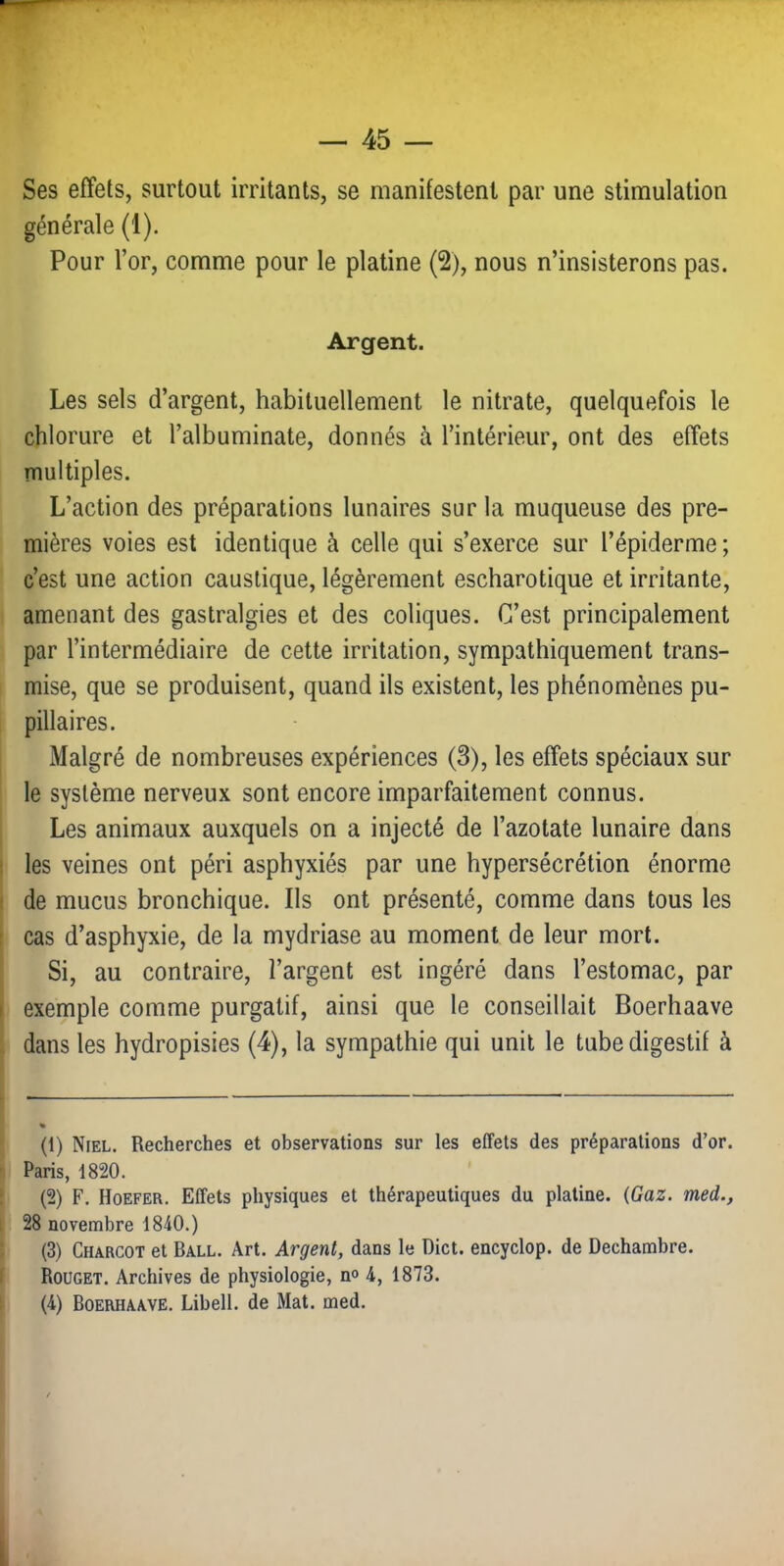 Ses effets, surtout irritants, se manifestent par une stimulation générale (1). Pour l’or, comme pour le platine (2), nous n’insisterons pas. Argent. Les sels d’argent, habituellement le nitrate, quelquefois le chlorure et l’albuminate, donnés à l’intérieur, ont des effets TTiultiples. L’action des préparations lunaires sur la muqueuse des pre- mières voies est identique à celle qui s’exerce sur l’épiderme ; c’est une action caustique, légèrement escharotique et irritante, amenant des gastralgies et des coliques. C’est principalement par l’intermédiaire de cette irritation, sympathiquement trans- mise, que se produisent, quand ils existent, les phénomènes pu- pillaires. Malgré de nombreuses expériences (3), les effets spéciaux sur le système nerveux sont encore imparfaitement connus. Les animaux auxquels on a injecté de l’azotate lunaire dans les veines ont péri asphyxiés par une hypersécrétion énorme de mucus bronchique. Ils ont présenté, comme dans tous les cas d’asphyxie, de la mydriase au moment de leur mort. Si, au contraire, l’argent est ingéré dans l’estomac, par exemple comme purgatif, ainsi que le conseillait Boerhaave dans les hydropisies (4), la sympathie qui unit le tube digestif à (1) Niel. Recherches et observations sur les effets des préparations d’or. Paris, 1820. (2) F. Hoefer. Effets physiques et thérapeutiques du platine. {Gaz. med., 28 novembre 1840.) (3) Charcot et Ball. Art. Argent, dans le Dict. encyclop. de Dechambre. Rouget. Archives de physiologie, n<> 4, 1873. (4) Boerhaave. Libell. de Mat. med.