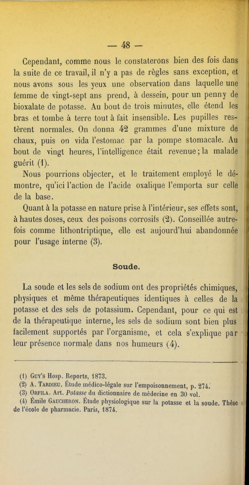 Cependant, comme nous le constaterons bien des fois dans i la suite de ce travail, il n’y a pas de règles sans exception, et | nous avons sous les yeux une observation dans laquelle une j femme de vingt-sept ans prend, à dessein, pour un penny de bioxalate de potasse. Au bout de trois minutes, elle étend les bras et tombe à terre tout à fait insensible. Les pupilles res- tèrent normales. On donna 42 grammes d’une mixture de chaux, puis on vida l’estomac par la pompe stomacale. Au bout de vingt heures, l’intelligence était revenue ; la malade guérit (1). Nous pourrions objecter, et le traitement employé le dé- montre, qu’ici l’action de l’acide oxalique l’emporta sur celle de la base. Quant à la potasse en nature prise à l’intérieur, ses effets sont, à hautes doses, ceux des poisons corrosifs (2). Conseillée autre- fois comme lithontriptique, elle est aujourd’hui abandonnée pour l’usage interne (3). Soude. La soude et les sels de sodium ont des propriétés chimiques, physiques et même thérapeutiques identiques à celles de la potasse et des sels de potassium. Cependant, pour ce qui est de la thérapeutique interne, les sels de sodium sont bien plus facilement supportés par l’organisme, et cela s’explique par leur présence normale dans nos humeurs (4). (1) Guy’s Hosp. Reports, 1873. (2) A. Tardieu. Étude médico-légale sur l’empoisonnemeiit, p. 274.' (3) Orfila. Art. Potasse du dictionnaire de médecine en 30 vol, (4) Émile Gaucheron. Étude physiologique sur la potasse et la soude. Thèse de l’école de pharmacie. Paris, 1874.