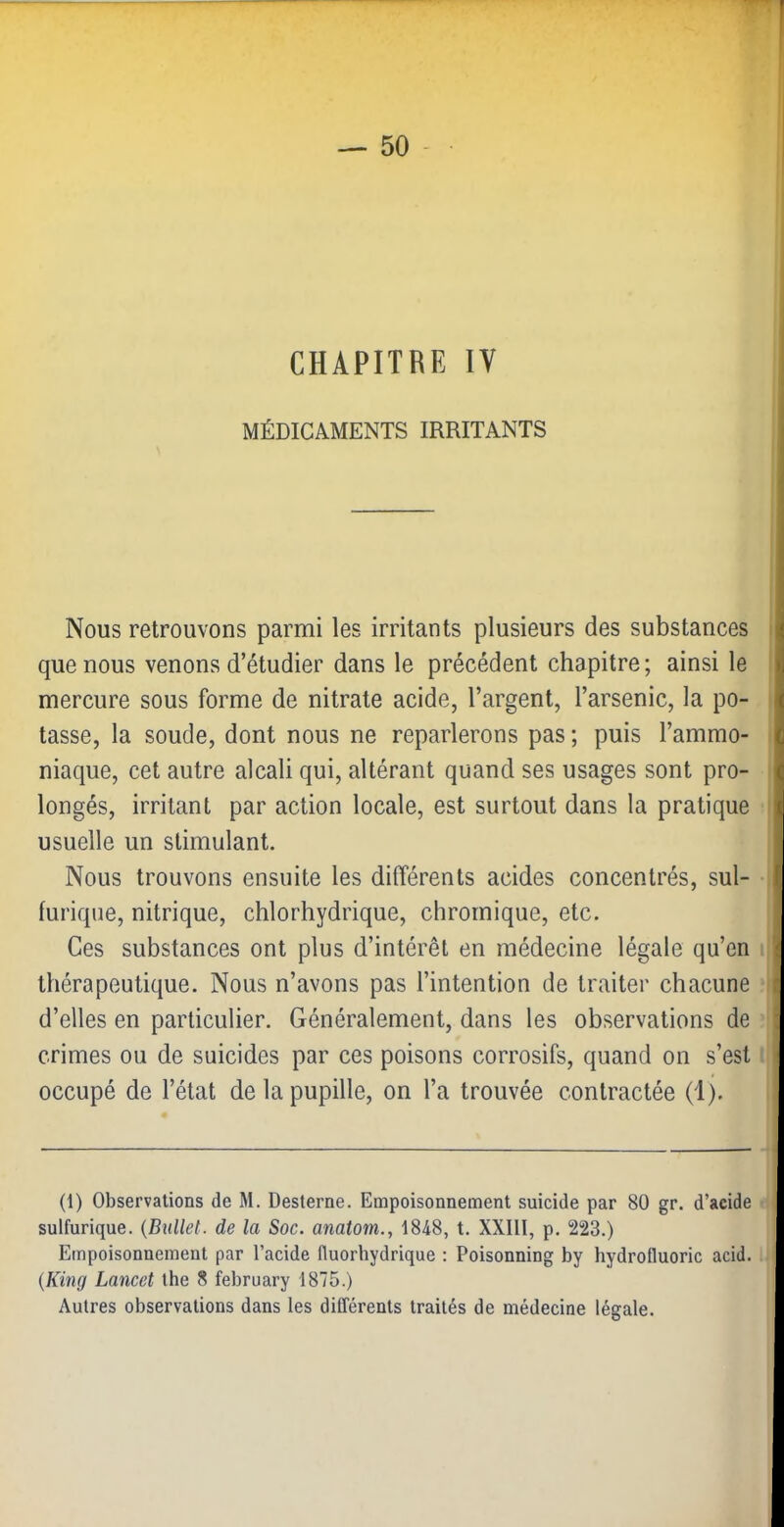 CHAPITRE IV MÉDICAMENTS IRRITANTS Nous retrouvons parmi les irritants plusieurs des substances que nous venons d’étudier dans le précédent chapitre ; ainsi le mercure sous forme de nitrate acide, l’argent, l’arsenic, la po- tasse, la soude, dont nous ne reparlerons pas ; puis l’ammo- niaque, cet autre alcali qui, altérant quand ses usages sont pro- longés, irritant par action locale, est surtout dans la pratique usuelle un stimulant. Nous trouvons ensuite les différents acides concentrés, sul- furique, nitrique, chlorhydrique, chrornique, etc. Ces substances ont plus d’intérêt en médecine légale qu’en thérapeutique. Nous n’avons pas l’intention de traiter chacune d’elles en particulier. Généralement, dans les observations de crimes ou de suicides par ces poisons corrosifs, quand on s’est occupé de l’état de la pupille, on l’a trouvée contractée (ij. (1) Observations de M. Desterne. Empoisonnement suicide par 80 gr. d’acide sulfurique. {Bullet. de la Soc. anatom., 1848, t. XXIII, p. 223.) Empoisonnement par l’acide fluorhydrique : Poisonning by hydrofluoric acid. {King Lancet the 8 february 1875.) Autres observations dans les différents traités de médecine légale.