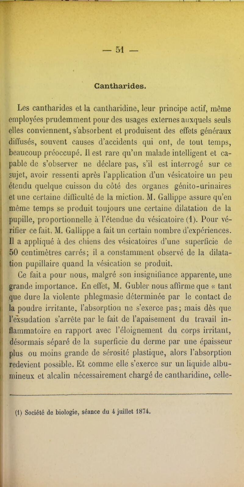 Cantharides. Les cantharides et la cantharidine, leur principe actif, même employées prudemment pour des usages externes auxquels seuls elles conviennent, s’absorbent et produisent des effets généraux diffusés, souvent causes d’accidents qui ont, de tout temps, beaucoup préoccupé. 11 est rare qu’un malade intelligent et ca- pable de s’observer ne déclare pas, s’il est interrogé sur ce sujet, avoir ressenti après l’application d’un vésicatoire un peu étendu quelque cuisson du côté des organes génito-urinaires et une certaine difficulté de la miction. M. Gallippe assure qu’en même temps se produit toujours une certaine dilatation de la 1 pupille, proportionnelle à l’étendue du vésicatoire (1). Pour vé- !, rifier ce fait, M. Gallippe a fait un certain nombre d’expériences. I 11 a appliqué à des chiens des vésicatoires d’une superficie de 1 50 centimètres carrés; il a constamment observé de la dilata- I tion pupillaire quand la vésication se produit. • Ce fait a pour nous, malgré son insignifiance apparente, une f grande importance. En effet, M. Gubler nous affirme que « tant j que dure la violente phlegmasie déterminée par le contact de I la poudre irritante, l’absorption ne s’exerce pas ; mais dès que I l’exsudation s’arrête par le fait de l’apaisement du travail in- 1 flammatoire en rapport avec l’éloignement du corps irritant, I désormais séparé de la superficie du derme par une épaisseur I plus ou moins grande de sérosité plastique, alors l’absorption : redevient possible. Et comme elle s’exerce sur un liquide albu- I mineux et alcalin nécessairement chargé de cantharidine, celle- (1) Société de biologie, séance du 4 juillet 1874.