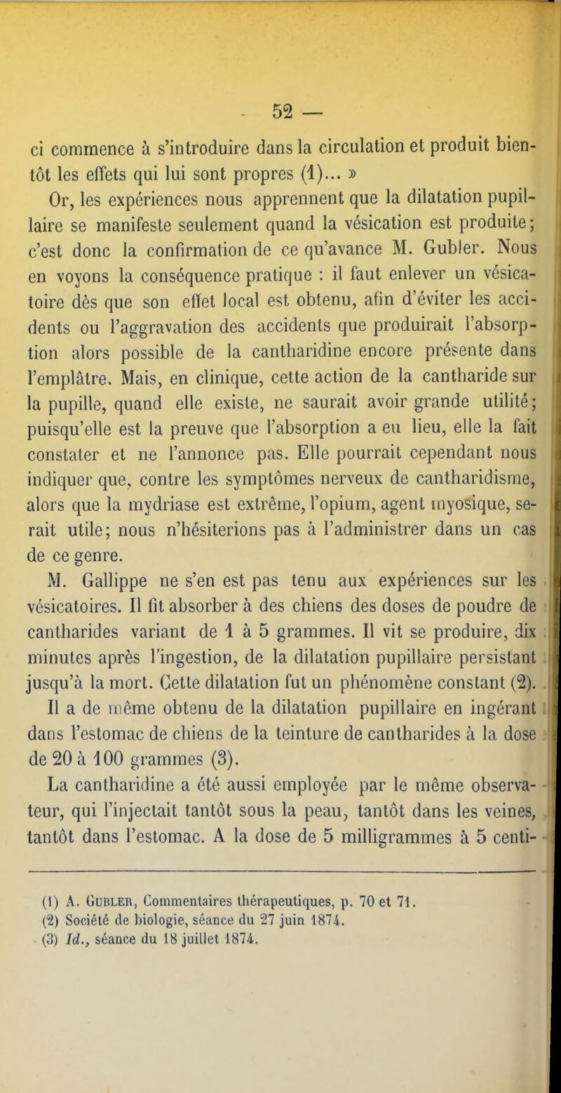 ci commence à s’introduire dans la circulation et produit bien- tôt les effets qui lui sont propres (1)... » Or, les expériences nous apprennent que la dilatation pupil- | laire se manifeste seulement quand la vésication est produite; j c’est donc la confirmation de ce qu’avance M. Gubler. Nous en voyons la conséquence pratique : il faut enlever un vésica- > toire dès que son effet local est obtenu, afin d’éviter les acci- i dents ou l’aggravation des accidents que produirait l’absorp- i tion alors possible de la cantharidine encore présente dans l l’emplâtre. Mais, en clinique, celte action de la cantharide sur i la pupille, quand elle existe, ne saurait avoir grande utilité; I puisqu’elle est la preuve que l’absorption a eu lieu, elle la fait i constater et ne l’annonce pas. Elle pourrait cependant nous | indiquer que, contre les symptômes nerveux de cantharidisme, j alors que la mydriase est extrême, l’opium, agent myosique, se- | rait utile; nous n’hésiterions pas à l’administrer dans un cas i de ce genre. M. Gallippe ne s’en est pas tenu aux expériences sur les i vésicatoires. Il fit absorber à des chiens des doses de poudre de i cantharides variant de 1 à 5 grammes. Il vit se produire, dix i minutes après l’ingestion, de la dilatation pupillaire persistant | jusqu’à la mort. Cette dilatation fut un phénomène constant (2). I Il a de même obtenu de la dilatation pupillaire en ingérant .1 dans l’estomac de chiens de la teinture de cantharides à la dose : de 20 à dOO grammes (3). La cantharidine a été aussi employée par le même observa- -i leur, qui l’injectait tantôt sous la peau, tantôt dans les veines, tantôt dans l’estomac. A la dose de 5 milligrammes à 5 centi- (1) A. Gubler, Commentaires thérapeutiques, p. 70 et 7i. (2) Société de biologie, séance du 27 juin 1874. (3) Id., séance du 18 juillet 1874.
