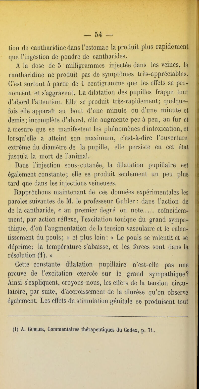tion de cantharidine dans l’estomac la produit plus rapidement que l’ingestion de poudre de cantharides. A la dose de 5 milligrammes injectée dans les veines, la cantharidine ne produit pas de symptômes très-appréciables. C’est surtout à partir de 1 centigramme que les effets se pro- noncent et s’aggravent. La dilatation des pupilles frappe tout d’abord l’attention. Elle se produit très-rapidement; quelque- fois elle apparaît au bout d’une minute ou d’une minute et demie; incomplète d’abord, elle augmente peu à peu, au fur et à mesure que se manifestent les phénomènes d’intoxication, et lorsqu’elle a atteint son maximum, c’est-à-dire l’ouverture extrême du diamètre de la pupille, elle persiste en cet état jusqu’à la mort de l’animal. Dans l’injection sous-cutanée, la dilatation pupillaire est également constante; elle se produit seulement un peu plus tard que dans les injections veineuses. Rapprochons maintenant de ces données expérimentales les paroles suivantes de M. le professeur Gubler ; dans l’action de de la cantharide, « au premier degré on note coïncidem- ment, par action réflexe, l’excitation tonique du grand sympa- thique, d’où l’augmentation de la tension vasculaire et le ralen- tissement du pouls; 's> et plus loin; « Le pouls se ralentit et se déprime; la température s’abaisse, et les forces sont dans la résolution (1). » Cette constante dilatation pupillaire n’est-elle pas une preuve de l’excitation exercée sur le grand sympathique? Ainsi s’expliquent, croyons-nous, les effets de la tension circu- latoire, par suite, d’accroissement de la diurèse qu’on observe également. Les effets de stimulation génitale se produisent tout