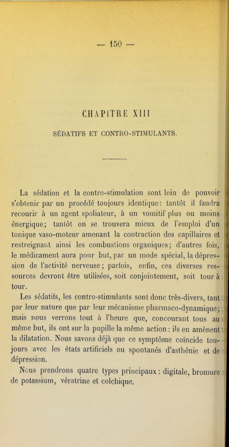 CHAPITRE XIII SÉDATIFS ET CONTRO-STIMULANTS. La sédation et la contro-slimulalion sont loin de pouvoir s’obtenir par un procédé toujours identique: tantôt il faudra recourir à un agent spoliateur, à un vomitif plus ou moins énergique; tantôt on se trouvera mieux de l’emploi d’un tonique vaso-moteur amenant la contraction des capillaires et restreignant ainsi les combustions organiques; d’autres fois, le médicament aura pour but, par un mode spécial, ladépres- I sion de l’activité nerveuse; parfois, enfin, ces diverses res- i sources devront être utilisées, soit conjointement, soit tour à tour. Les sédatifs, les contro-stimulants sont donc très-divers, tant i par leur nature que par leur mécanisme pharmaco-dynamique; j mais nous verrons tout à l’heure que, concourant tous au i, même but, ils ont sur la pupille la même action : ils en amènent l la dilatation. Nous savons déjà que ce symptôme coïncide tou--i jours avec les états artificiels ou spontanés d’asthénie et de dépression. Nous prendrons quatre types principaux : digitale, bromure de potassium, vératrine et colchique.