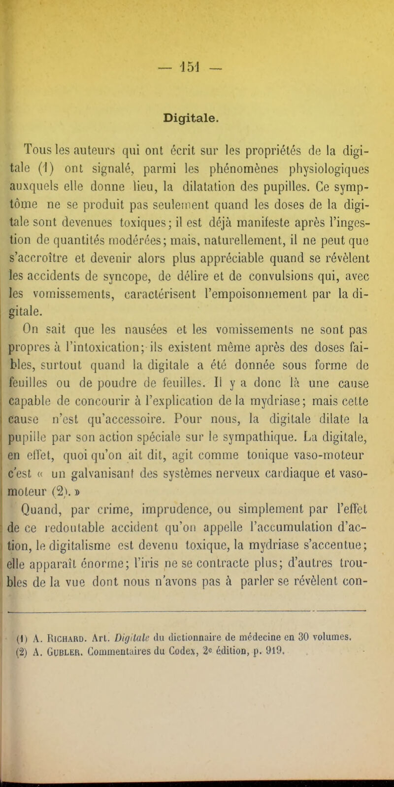 w — 15J — Digitale. Tous les auteurs qui ont écrit sur les propriétés de la digi- tale (i) ont signalé, parmi les phénomènes physiologiques auxquels elle donne lieu, la dilatation des pupilles. Ce symp- tôme ne se produit pas seulement quand les doses de la digi- tale sont devenues toxiques; il est déjà manifeste après l’inges- tion de quantités modérées; mais, naturellement, il ne peut que s’accroître et devenir alors plus appréciable quand se révèlent les accidents de syncope, de délire et de convulsions qui, avec les vomissements, caractérisent l’empoisonnement par la di- I gitale. On sait que les nausées et les vomissements ne sont pas propres à l’intoxication; ils existent même après des doses fai- bles, surtout quand la digitale a été donnée sous forme de . feuilles ou de poudre de feuilles. Il y a donc là une cause : capable de concourir à l’explication de la mydriase ; mais cette i cause n’est qu’accessoire. Pour nous, la digitale dilate la : pupille par son action spéciale sur le sympathique. La digitale, I en elfet, quoi qu’on ait dit, agit comme tonique vaso-moteur ' c'est « un galvanisant des systèmes nerveux cardiaque et vaso- I moteur (2^. d •. I Quand, par crime, imprudence, ou simplement par l’effet de ce redoutable accident qu’on appelle l’accumulation d’ac- ' tion, le digitalisme est devenu toxique, la mydriase s’accentue; elle apparaît énorme; l’iris ne se contracte plus; d’autres trou- bles de la vue dont nous n'avons pas à parler se révèlent con- (1) A. Richard. An. Digitale du dictionnaire de médecine en 30 volumes. (2) A. Gubler. Commentaires du Codex, 2e édition, p. 9l9.