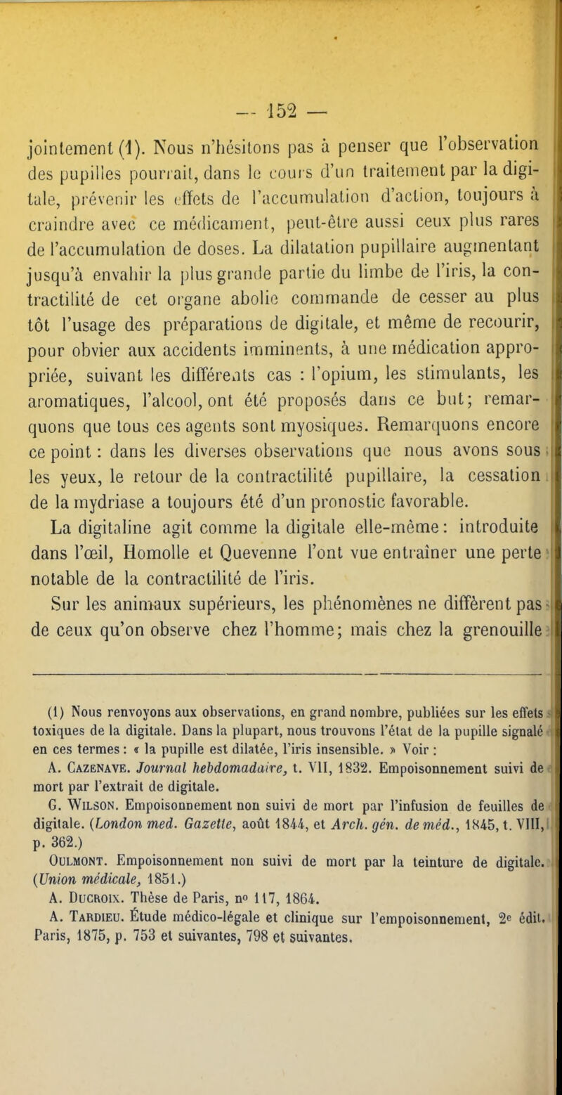 — -152 joinlement (1). Nous n’hésitons pas à penser que l’observation des pupilles pourrait, dans le cours d’un traitement par la digi- tale, prévenir les effets de l’accumulation d action, toujours a craindre avec ce médicament, peut-être aussi ceux plus rares de l’accumulation de doses. La dilatation pupillaire augmentant jusqu’à envahir la plus grande partie du limbe de l’iris, la con- tractilité de cet organe abolie commande de cesser au plus tôt l’usage des préparations de digitale, et même de recourir, pour obvier aux accidents imminents, à une médication appro- priée, suivant les différents cas : l’opium, les stimulants, les aromatiques, l’alcool, ont été proposés dans ce but; remar- quons que tous ces ageiits sont myosiques. Remaniuons encore ce point : dans les diverses observations que nous avons sous ; les yeux, le retour de la contractilité pupillaire, la cessation. de la mydriase a toujours été d’un pronostic favorable. La digitaline agit comme la digitale elle-même : introduite dans l’œil, liomolle et Quevenne l’ont vue entraîner une perte? notable de la contractilité de l’iris. Sur les animaux supérieurs, les phénomènes ne diffèrent pas? de ceux qu’on observe chez l’homme; mais chez la grenouille? (1) Nous renvoyons aux observations, en grand nombre, publiées sur les effets < toxiques de la digitale. Dans la plupart, nous trouvons l’état de la pupille signalé * en ces termes : « la pupille est dilatée, l’iris insensible. Voir : A. Cazënave. Journal hebdomadaire, t. Ml, 1832. Empoisonnement suivi de< mort par l’extrait de digitale. G. Wilson. Empoisonnement non suivi de mort par l’infusion de feuilles de ■■ digitale. {London med. Gazette, août 1844, et Arch. gén. de méd., 1845, t. VIII,! p. 362.) OuLMONT. Empoisonnement non suivi de mort par la teinture de digitale.,' {Union médicale, 1851.) A. Ducaoix. Thèse de Paris, n» 117, 1864. A. Tardieu. Étude médico-légale et clinique sur l’empoisonnement, 2^ édit. ^ Paris, 1875, p. 753 et suivantes, 798 et suivantes.