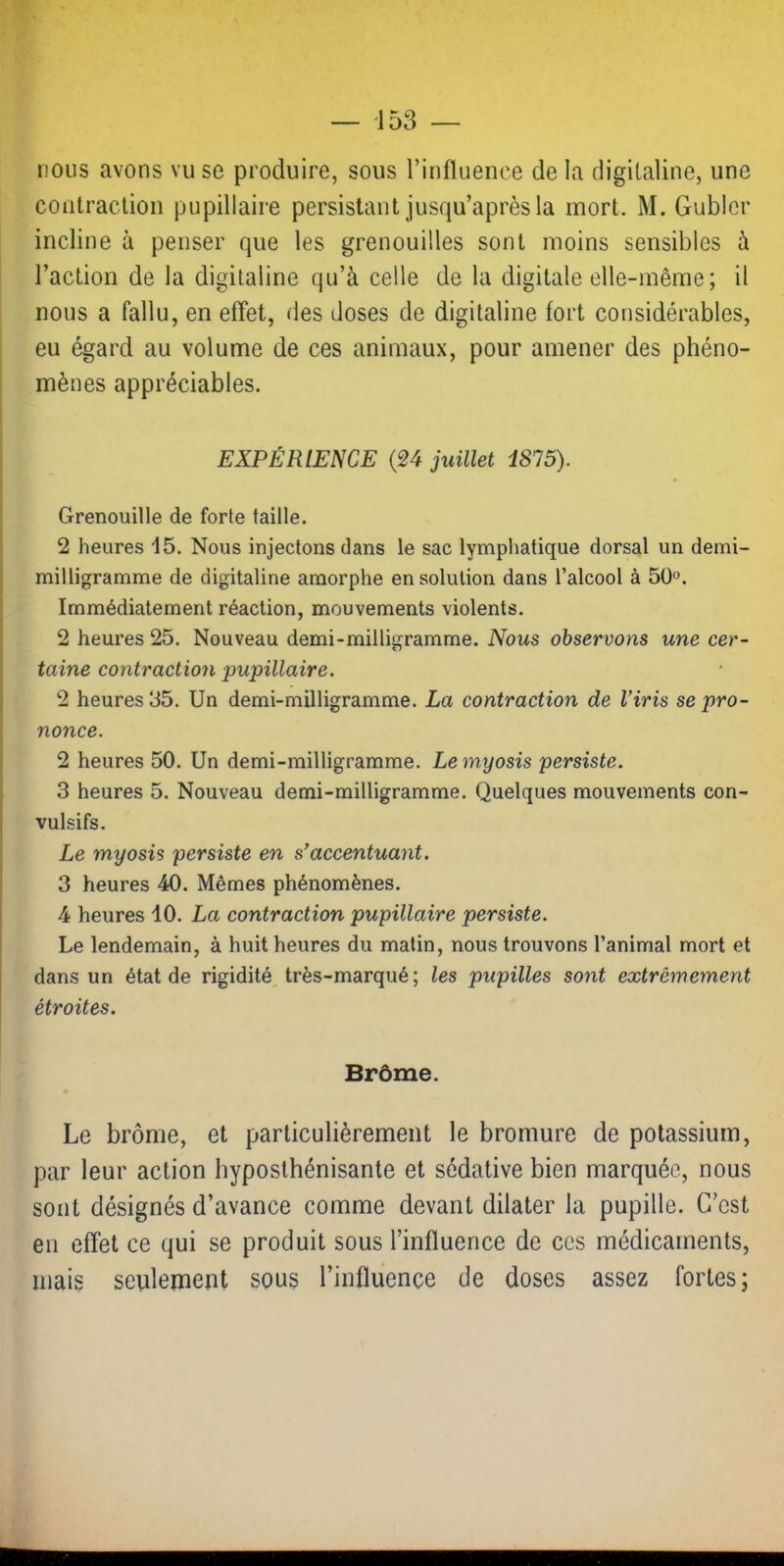 nous avons vu se produire, sous l’influence delà digitaline, une contraction pupillaire persistant jusqu’après la mort. M. Gublcr incline à penser que les grenouilles sont moins sensibles à l’action de la digitaline qu’à celle de la digitale elle-même; il nous a fallu, en effet, des doses de digitaline fort considérables, eu égard au volume de ces animaux, pour amener des phéno- mènes appréciables. EXPÉRIENCE {24 juillet 4875). Grenouille de forte faille. 2 heures 15. Nous injectons dans le sac lymphatique dorsal un demi- milligramme de digitaline amorphe en solution dans l’alcool à 50'^. Immédiatement réaction, mouvements violents. 2 heures 25. Nouveau demi-milligramme. Nous observons une cer- taine contractio7i pupillaire. 2 heures 35. Un demi-milligramme. La contraction de l’iris se pro- nonce. 2 heures 50. Un demi-milligramme. Le myosis persiste. 3 heures 5. Nouveau demi-milligramme. Quelques mouvements con- vulsifs. Le myosis persiste en s’accentua^it. 3 heures 40. Mêmes phénomènes. 4 heures 40. La contraction pupillaire persiste. Le lendemain, à huit heures du matin, nous trouvons l’animal mort et dans un état de rigidité très-marqué; les pupilles sont extrêmement étroites. Brôme. Le brôme, et particulièrement le bromure de potassium, par leur action hyposthénisante et sédative bien marquée, nous sont désignés d’avance comme devant dilater la pupille. C’est en effet ce qui se produit sous l’influence de ces médicaments, mais seulement sous l’influence de doses assez fortes;