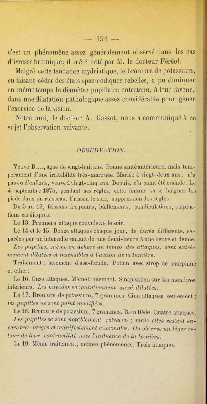 c’est un phénomène assez généralement observé dans les cas d’ivresse bromique; il a été noté par M. le docteur Féréol. Malgré celte tendance mydriatique, le bromure de potassium, en faisant céder des états spasmodiques rebelles, a pu diminuer en même temps le diamètre pupillaire entretenu, à leur faveur, dans une dilatation pathologique assez considérable pour gêner l’exercice de la vision. Notre ami, le docteur A. Gassot, nous a communiqué à ce sujet l’observation suivante. OBSERVATION. Veuve B...., âgée de vingt-huit ans. Bonne santé antérieure, mais tem- pérament d’une irritabilité très-marquée. Mariée à vingt-deux ans; n’a pas eu d’enfants, veuve à vingt-cinq ans. Depuis, n’a point été malade. Le 4 septembre 1875, pendant ses règles, cette femme va se baigner les pieds dans un ruisseau. Frisson le soir, suppression des règles. Du 5 au 12, frissons fréquents, bâillements, pandiculations, palpita- tions cardiaques. Le 13. Première attaque convulsive le soir. Le 14 et le 15. Douze attaques chaque jour, de durée différente, sé- parées par un intervalle variant de une demi-heure à une heure et demie. Les pupilles, même en dehors du temps des attaques, sont extrê- mement dilatées et insensibles à l’action de la lumière. Traitement ; lavement d’asa-fœtida. Potion avec sirop de morphine et éther. Le 15. Onze attaques. Même traitement. Sinapisation sur les membres inférieurs. Les pupilles se maintiennent aussi dilatées. Le 17. Bromure de potassium, 7 grammes. Cinq attaques seulement ; les pupilles ne sont point modifiées. Le 18. Bromure de potassium, 7 grammes. Bain tiède. Quatre attaques. Les pupilles se sont notablement rétrécies; mais elles restent en- core très-larges et manifestement anormales. On observe un léger re- tour de leur contractilité sous l’influence de la lumière.