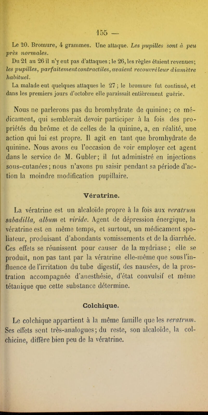 Le 20. Bromure, 4 grammes. Une attaque. Les pupilles sont à peu près normales. Du 21 au 26 il n’y eut pas d’attaques ; le 26, les règles étaient revenues; les pupilles, parfaitement contractiles, avaient recouvréleur diamètre habituel. La malade eut quelques attaques le 27 ; le bromure fut continué, et dans les premiers jours d’octobre elle paraissait entièrement guérie. Nous ne parlerons pas du bromliydrate de quinine; ce mé- dicament, qui semblerait devoir participer à la fois des pro- priétés du brome et de celles de la quinine, a, en réalité, une action qui lui est propre. Il agit en tant que bromhydrate de quinine. Nous avons eu l’occasion de voir employer cet agent dans le service de M. Gubler; il fut administré en injections sous-cutanées; nous n’avons pu saisir pendant sa période d’ac- tion la moindre modification pupillaire. Vératrine. La vératrine est un alcaloïde propre à la fois aux veratrum sabadilla, album et viride. Agent de dépression énergique, la vératrine est en même temps, et surtout, un médicament spo- liateur, produisant d’abondants vomissements et de la diarrhée. Ces effets se réunissent pour causer de la mydriase ; elle se produit, non pas tant par la vératrine elle-même que sous l’in- fluence de l’irritation du tube digestif, des nausées, de la pros- tration accompagnée d’anesthésie, d’état convulsif et même tétanique que cette substance détermine. Colchique. Le colchique appartient à la même famille que les veratrum. Ses effets sent très-analogues; du reste, son alcaloïde, la col- chicine, diffère bien peu de la vératrine.