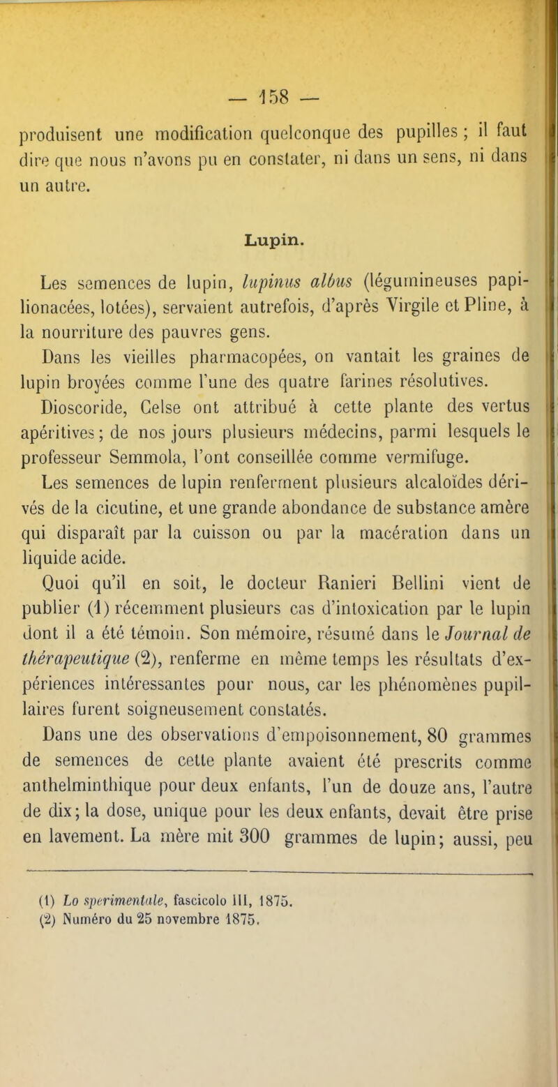 produisent une modification quelconque des pupilles ; il faut j dire que nous n’avons pu en constater, ni dans un sens, ni dans | un autre. ! Lupin. Les semences de lupin, lupinus alùus (légumineuses papi- : lionacées, lolées), servaient autrefois, d’après Virgile et Pline, à 1 la nourriture des pauvres gens. Dans les vieilles pharmacopées, on vantait les graines de | lupin broyées comme l’une des quatre farines résolutives. Dioscoride, Celse ont attribué à cette plante des vertus i apéritives ; de nos jours plusieurs médecins, parmi lesquels le i professeur Semmola, l’ont conseillée comme vermifuge. Les semences de lupin renferment plusieurs alcaloïdes déri- ■ vés de la cicutine, et une grande abondance de substance amère qui disparaît par la cuisson ou par la macération dans un liquide acide. Quoi qu’il en soit, le docteur Ranieri Bellini vient de ‘ publier (1) récemment plusieurs cas d’intoxication par le lupin dont il a été témoin. Son mémoire, résumé dans le Journal de thérapeutique (2), renferme en même temps les résultats d’ex- périences intéressantes pour nous, car les phénomènes pupil- laires furent soigneusement constatés. Dans une des observations d’empoisonnement, 80 grammes de semences de cette plante avaient été prescrits comme anthelminthique pour deux enfants, l’un de douze ans, l’autre de dix; la dose, unique pour les deux enfants, devait être prise en lavement. La mère mit 300 grammes de lupin; aussi, peu (1) Lo sperimentale, fascicolo 111, 1875. (2) Numéro du 25 novembre 1875.