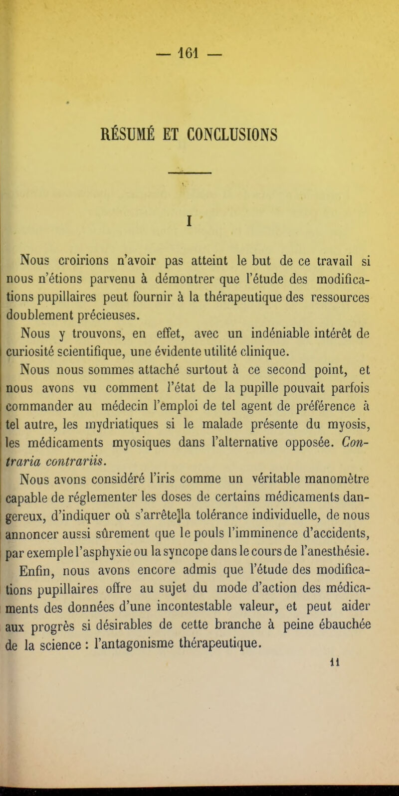 RÉSUMÉ ET CONCLUSIONS I Nous croirions n’avoir pas atteint le but de ce travail si nous n’étions parvenu à démontrer que l’étude des modifica- tions pupillaires peut fournir à la thérapeutique des ressources doublement précieuses. Nous y trouvons, en effet, avec un indéniable intérêt de curiosité scientifique, une évidente utilité clinique. Nous nous sommes attaché surtout à ce second point, et nous avons vu comment l’état de la pupille pouvait parfois commander au médecin l’emploi de tel agent de préférence à tel autre, les mydriatiques si le malade présente du myosis, les médicaments myosiques dans l’alternative opposée. Con- I traria contrariis. Nous avons considéré l’iris comme un véritable manomètre capable de réglementer les doses de certains médicaments dan- ! gereux, d’indiquer où s’arrêtera tolérance individuelle, de nous I annoncer aussi sûrement que le pouls l’imminence d’accidents, 1 par exemple l’asphyxie ou la syncope dans le cours de l’anesthésie. Enfin, nous avons encore admis que l’étude des modifica- tions pupillaires offre au sujet du mode d’action des médica- ments des données d’une incontestable valeur, et peut aider aux progrès si désirables de cette branche à peine ébauchée de la science : l’antagonisme thérapeutique. Il