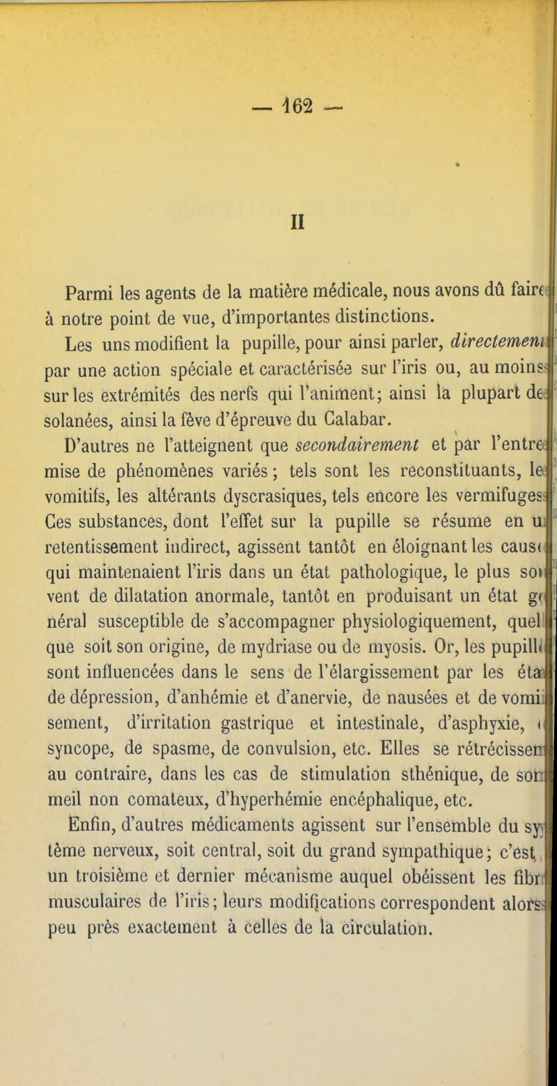 d62 II Parmi les agents de la matière médicale, nous avons dû fairf à notre point de vue, d’importantes distinctions. Les uns modifient la pupille, pour ainsi parler, directement par une action spéciale et caractérisée sur l’iris ou, au moins< sur les extrémités des nerfs qui l’animent; ainsi la plupart de solanées, ainsi la fève d’épreuve du Galabar. D’autres ne l’atteignent que secondairement et par l’entrei mise de phénomènes variés ; tels sont les reconstituants, le vomitifs, les altérants dyscrasiques, tels encore les vermifuges Ces substances, dont l’effet sur la pupille se résume en ui retentissement indirect, agissent tantôt en éloignant les caus( qui maintenaient l’iris dans un état pathologique, le plus so» vent de dilatation anormale, tantôt en produisant un état gr néral susceptible de s’accompagner physiologiquement, quel! que soit son origine, de mydriase ou de myosis. Or, les pupilll sont influencées dans le sens de l’élargissement par les étai de dépression, d’anhémie et d’anervie, de nausées et devomii sement, d’irritation gastrique et intestinale, d’asphyxie, < syncope, de spasme, de convulsion, etc. Elles se rélrécissen au contraire, dans les cas de stimulation sthénique, de soii meil non comateux, d’hyperhémie encéphalique, etc. Enfin, d’autres médicaments agissent sur l’ensemble du syj tème nerveux, soit central, soit du grand sympathique; c’est un troisième et dernier mécanisme auquel obéissent les fibr; musculaires de l’iris; leurs modifications correspondent alors; peu près exactement à celles de la circulation.