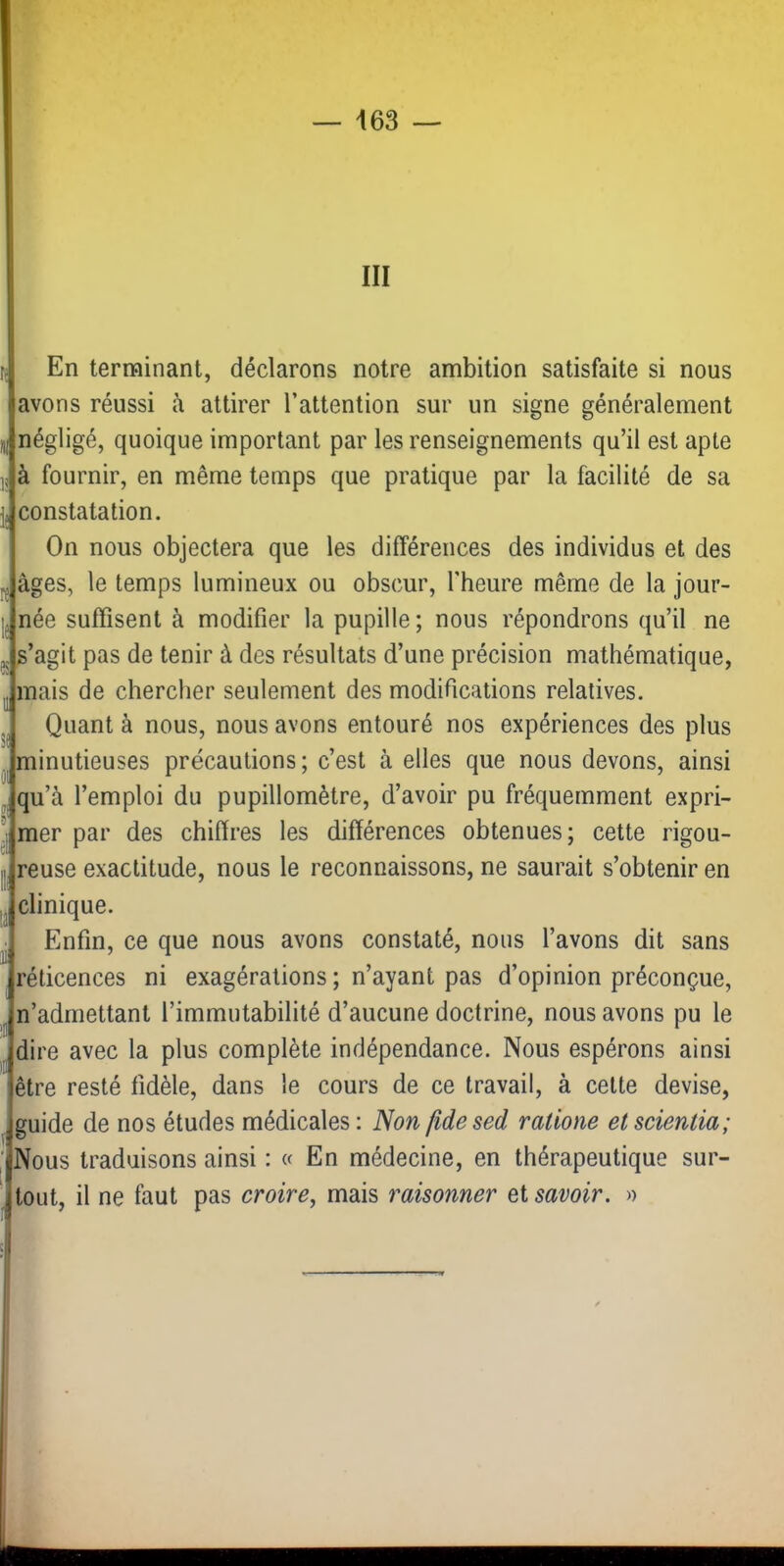 III En terminant, déclarons notre ambition satisfaite si nous avons réussi à attirer l’attention sur un signe généralement iij négligé, quoique important par les renseignements qu’il est apte à fournir, en même temps que pratique par la facilité de sa constatation. On nous objectera que les différences des individus et des âges, le temps lumineux ou obscur, l’heure même de la jour- née suffisent à modifier la pupille ; nous répondrons qu’il ne s’agit pas de tenir à des résultats d’une précision mathématique, mais de chercher seulement des modifications relatives. Quant à nous, nous avons entouré nos expériences des plus „ minutieuses précautions ; c’est à elles que nous devons, ainsi '■qu’à l’emploi du pupillomètre, d’avoir pu fréquemment expri- mer par des chiffres les différences obtenues; cette rigou- „ reuse exactitude, nous le reconnaissons, ne saurait s’obtenir en ,1. , clinique. Enfin, ce que nous avons constaté, nous l’avons dit sans réticences ni exagérations ; n’ayant pas d’opinion préconçue, n’adrnettant l’immutabilité d’aucune doctrine, nous avons pu le dire avec la plus complète indépendance. Nous espérons ainsi être resté fidèle, dans le cours de ce travail, à cette devise, guide de nos études médicales : Non fide sed ralloue et scientia; Nous traduisons ainsi : « En médecine, en thérapeutique sur- Jtout, il ne faut pas croire^ mais raisonner Qi savoir. » El